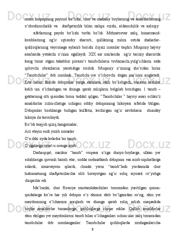 inson huquqining paymol bo‘lishi, chor va mahaliy boylarning va amaldorlarning
o‘zboshimchalik  va    shafqatsizlik  bilan  xalqni  ezishi,  aldamchilik  va  axloqiy 
sifatlarning   paydo   bo‘lishi   turtki   bo‘ldi.   Mehnatsevar   xalq,   hunarmand-
kosiblarning     og‘ir     iqtisodiy     sharoiti,     qullikning     zulmi     ostida     shaharlar-
qishloqlarning   vayronaga   aylanib   borishi   ilojsiz   insonlar   taqdiri   Muqimiy   hajviy
asarlarida   yetakchi   o‘rinni   egallaydi.   XIX   asr   oxirlarida     og‘ir   tarixiy   sharoitda
keng   tomir   otgan   takabbur   poraxo‘r   tanobchilarni   tovlamachi,yulg‘ichlarni   esda
qoluvchi     obrazlarini     yaratishga     erishdi.     Muqimiy     o‘zining     she’ridan     birini
“Tanobchilar”   deb   nomladi.   Tanobchi-yer   o‘lchovchi   degan   ma’noni   anglatadi.
Erta   bahor   faslida   dehqonlar   yerga   ekinlarni   ekib   bo‘lishgach,   maxsus   kishilar
kelib   uni   o‘lchashgan   va   shunga   qarab   soliqlarni   belgilab   berishgan.   1   tanob   –
gektarning olti  qismdan  birini  tashkil  qilgan.  ”Tanobchilar  ” hajviy asari  ochko‘z
amaldorlar   zulm-illatiga   uchrgan   oddiy   dehqonning   hikoyasi   sifatida   btilgan.
Dehqonlar   boshlariga   tushgan   kulfatni,   kechirgan   og‘ir   savdolarni       shunday
hikoya ila tasvirlaydi:
Bo‘ldi taajjub qiziq hangomalar,    
Arz etayin endi yozib nomalar.  
O‘n ikki oyda keladur bir tanob,  
O‘zgalarga roxat-u menga azob  
Darhaqiqat,     mazkur     “tanob”     voqeasi     o‘zga     dunyo-boylarga,     ulkan     yer
sohiblariga quvonh  baxsh  etar, sodda   mehnatkash  dehqonni   esa  azob-uqubatlarga
solardi,     xonavayron     qilardi,     chunki     yerni     “tanob”lash     yordamida     chor
hukumatning    shafqatsizlarcha     olib     borayotgan     og‘ir     soliq     siyosati     ro‘yobga
chiqarilar edi.
Ma’lumki,   chor   Rossiya   mustamlakachilari   tomonidan   yuritilgan   qonun-
qoidalarga  ko‘ra  har  yili  dehqon  o‘z  ekinini  ekib  bo‘lganidan  so‘ng,  ekin  yer
maydonining   o‘lchamini   aniqlash   va   shunga   qarab   soliq   solish   maqsadida
boylar  ,amaldorlar    tumanlarga,   qishloqlarga   chiqar    edilar.   Qallob   amaldorlar
ekin ekilgan yer maydonlarini tanob bilan o‘lchaganlari uchun ular xalq tomonidan
tanobchilar     deb     nomlanganlar.     Tanobchilar     qishloqlarda     xoxlaganlaricha
8 