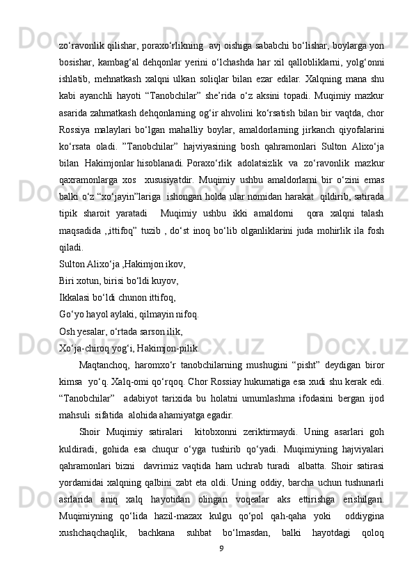 zo‘ravonlik qilishar, poraxo‘rlikning   avj oishiga sababchi bo‘lishar, boylarga yon
bosishar,   kambag‘al   dehqonlar   yerini   o‘lchashda   har   xil   qallobliklarni,   yolg‘onni
ishlatib,   mehnatkash   xalqni   ulkan   soliqlar   bilan   ezar   edilar.   Xalqning   mana   shu
kabi   ayanchli   hayoti   “Tanobchilar”   she’rida   o‘z   aksini   topadi.   Muqimiy   mazkur
asarida zahmatkash  dehqonlarning og‘ir  ahvolini  ko‘rsatish  bilan bir vaqtda, chor
Rossiya   malaylari   bo‘lgan   mahalliy   boylar,   amaldorlarning   jirkanch   qiyofalarini
ko‘rsata   oladi.   ”Tanobchilar”   hajviyasining   bosh   qahramonlari   Sulton   Alixo‘ja
bilan   Hakimjonlar hisoblanadi. Poraxo‘rlik   adolatsizlik   va   zo‘ravonlik   mazkur
qaxramonlarga   xos     xususiyatdir.   Muqimiy   ushbu   amaldorlarni   bir   o‘zini   emas
balki o‘z “xo‘jayin”lariga   ishongan holda ular nomidan harakat   qildirib, satirada
tipik   sharoit   yaratadi       Muqimiy   ushbu   ikki   amaldorni       qora   xalqni   talash
maqsadida   ,,ittifoq”   tuzib   ,   do‘st   inoq   bo‘lib   olganliklarini   juda   mohirlik   ila   fosh
qiladi. 
Sulton Alixo‘ja ,Hakimjon ikov,   
Biri xotun, birisi bo‘ldi kuyov,    
Ikkalasi bo‘ldi chunon ittifoq,   
Go‘yo hayol aylaki, qilmayin nifoq.   
Osh yesalar, o‘rtada sarson ilik,   
Xo‘ja-chiroq yog‘i, Hakimjon-pilik.   
Maqtanchoq,   haromxo‘r   tanobchilarning   mushugini   “pisht”   deydigan   biror
kimsa  yo‘q. Xalq-omi qo‘rqoq. Chor Rossiay hukumatiga esa xudi shu kerak edi.
“Tanobchilar”     adabiyot   tarixida   bu   holatni   umumlashma   ifodasini   bergan   ijod
mahsuli  sifatida  alohida ahamiyatga egadir.   
Shoir   Muqimiy   satiralari       kitobxonni   zeriktirmaydi.   Uning   asarlari   goh
kuldiradi,  gohida  esa  chuqur  o‘yga  tushirib  qo‘yadi.  Muqimiyning  hajviyalari
qahramonlari   bizni     davrimiz   vaqtida   ham   uchrab   turadi     albatta.   Shoir   satirasi
yordamidai   xalqning   qalbini   zabt   eta   oldi.   Uning   oddiy,   barcha   uchun   tushunarli
asrlarida     aniq     xalq     hayotidan     olingan     voqealar     aks     ettirishga     erishilgan.
Muqimiyning     qo‘lida     hazil-mazax     kulgu     qo‘pol     qah-qaha     yoki         oddiygina
xushchaqchaqlik,     bachkana     suhbat     bo‘lmasdan,     balki     hayotdagi     qoloq
9 