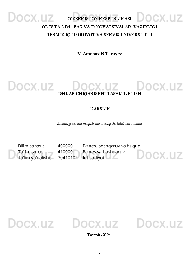 O‘ZBEKISTON RESPUBLIKASI 
OLIY  TA’LIM , FAN  VA INNOVATSIYALAR  VAZIRLIGI
TERMIZ IQTISODIYOT VA SERVIS UNIVERSITETI
M.Amonov B.Turayev
ISHLAB CHIQARISHNI TASHKIL ETISH
  DARSLIK
Kunduzgi bo‘lim magistratura bosqichi talabalari uchun
Bilim sohasi:
Ta`lim sohasi
Ta’lim yo’nalishi: 400000 - Biznes, boshqaruv va huquq
410000 - Biznes va boshqaruv
70410102 - Iqtisodiyot
Termiz-20241 