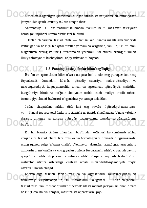 Sintez  bu o‘rganilgan qismlardan olingan xulosa  va natijalarni  bir  butun yaxlit
jarayon deb   qarab   umumiy   xulosa   chiqarishdir.
Namunaviy   usul   o‘z   mazmuniga   binoan   ma‘lum   bilim,   maslaxat,   tavsiyalar
beradigan tajribani   umumlashtirishni bildiradi.
Ishlab chiqarishni tashkil  etish   ―   faniga   oid   barcha masalalarni yuqorida
keltirilgan   va  boshqa   bir   qator   usullar   yordamida   o‘rganish,   tahlil   qilish   bu   fanni
o‘rganuvchilarning   va   uning   muammolari   yechimini   hal   etuvchilarning   bilimi   va
ilmiy   saloxiyatini   kuchaytiradi,   aqliy   zakovatini   boyitadi.
1.3. Fanning   boshqa   fanlar   bilan   bog’liqligi.
Bu fan bir qator fanlar bilan o‘zaro aloqada bo‘lib, ularning yutuqlaridan keng
foydalanadi.   Jumladan,   falsafa,   iqtisodiy   nazariya,   makroiqtisodiyot   va
mikroiqtisodiyot,   huquqshunoslik,   sanoat   va   agrosanoat   iqtisodiyoti,   statistika,
buxgalteriya   hisobi   va   xo‘jalik   faoliyatini   tashkil   etish,   moliya,   kredit   sohasi,
texnologiya fanlari bu kursni o‘rganishda yordamga keladilar.
Ishlab   chiqarishni   tashkil   etish   fani   eng   avvalo ―Iqtisodiyot nazariyasi‖
va ―Sanoat iqtisodiyoti  fanlari rivojlanishi natijasida shakllangan. Uning yetuklik	
‖
darajasi   umumiy   va   xususiy   iqtisodiy   nazariyaning   naqadar   rivojlanganligiga
bog‘liq.
Bu  fan  texnika  fanlari  bilan  ham  bog‘liqdir.  ―Sanoat  korxonalarida  ishlab
chiqarishni   tashkil   etish   fani   texnika   va   texnologiyani   bevosita   o‘rganmasa-da,
‖
uning iqtisodiyotga ta‘sirini chetlab o‘tolmaydi, aksincha, texnologik jarayonlarni
xom-ashyo, materialla va energiyadan oqilona foydalanish, ishlab chiqarish davrini
qisqartirish,   ishlatish   jarayonini   uzluksiz   ishlab   chiqarish   oqimida   tashkil   etish,
mahsulot   sifatini   oshirishga   erishish   orqali   muxandislik-iqtisodiyoti   nuqtai
nazardan ko‘rib   chiqadi.
Mexanikaga   tegishli   fanlar   mashina   va   agregatlarni   konstruksiyalash   va
te xn i k a v iy      e k sp lu a t a si y a      q i l i s h      m a s a l al a ri n i      o ‘ r g a n a di.     	
―   Ishlab chiqarishni
tashkil etish ‖   fani   mehnat   qurollarini   texnologik   va   mehnat   jarayonlari   bilan   o‘zaro
bog‘liqlikda   ko‘rib   chiqadi,   mashina   va   apparatlarni   joy- 