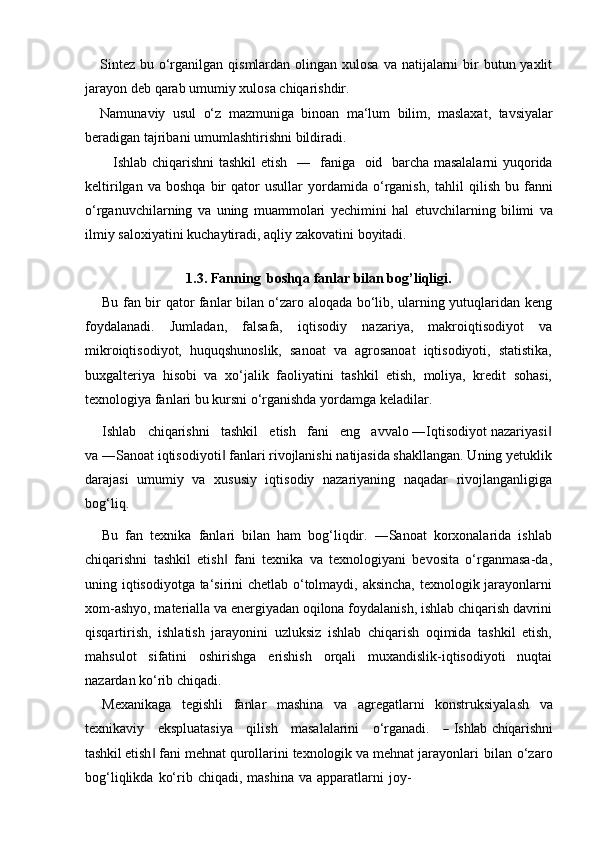 Sintez  bu o‘rganilgan qismlardan olingan xulosa  va natijalarni  bir  butun yaxlit
jarayon deb   qarab   umumiy   xulosa   chiqarishdir.
Namunaviy   usul   o‘z   mazmuniga   binoan   ma‘lum   bilim,   maslaxat,   tavsiyalar
beradigan tajribani   umumlashtirishni bildiradi.
Ishlab chiqarishni tashkil  etish   ―   faniga   oid   barcha masalalarni yuqorida
keltirilgan   va  boshqa   bir   qator   usullar   yordamida   o‘rganish,   tahlil   qilish   bu   fanni
o‘rganuvchilarning   va   uning   muammolari   yechimini   hal   etuvchilarning   bilimi   va
ilmiy   saloxiyatini   kuchaytiradi,   aqliy   zakovatini   boyitadi.
1.3. Fanning   boshqa   fanlar   bilan   bog’liqligi.
Bu fan bir qator fanlar bilan o‘zaro aloqada bo‘lib, ularning yutuqlaridan keng
foydalanadi.   Jumladan,   falsafa,   iqtisodiy   nazariya,   makroiqtisodiyot   va
mikroiqtisodiyot,   huquqshunoslik,   sanoat   va   agrosanoat   iqtisodiyoti,   statistika,
buxgalteriya   hisobi   va   xo‘jalik   faoliyatini   tashkil   etish,   moliya,   kredit   sohasi,
texnologiya fanlari bu kursni o‘rganishda yordamga keladilar.
Ishlab   chiqarishni   tashkil   etish   fani   eng   avvalo ―Iqtisodiyot nazariyasi‖
va ―Sanoat iqtisodiyoti  fanlari rivojlanishi natijasida shakllangan. Uning yetuklik	
‖
darajasi   umumiy   va   xususiy   iqtisodiy   nazariyaning   naqadar   rivojlanganligiga
bog‘liq.
Bu  fan  texnika  fanlari  bilan  ham  bog‘liqdir.  ―Sanoat  korxonalarida  ishlab
chiqarishni   tashkil   etish   fani   texnika   va   texnologiyani   bevosita   o‘rganmasa-da,
‖
uning iqtisodiyotga ta‘sirini chetlab o‘tolmaydi, aksincha, texnologik jarayonlarni
xom-ashyo, materialla va energiyadan oqilona foydalanish, ishlab chiqarish davrini
qisqartirish,   ishlatish   jarayonini   uzluksiz   ishlab   chiqarish   oqimida   tashkil   etish,
mahsulot   sifatini   oshirishga   erishish   orqali   muxandislik-iqtisodiyoti   nuqtai
nazardan ko‘rib   chiqadi.
Mexanikaga   tegishli   fanlar   mashina   va   agregatlarni   konstruksiyalash   va
te xn i k a v iy      e k sp lu a t a si y a      q i l i s h      m a s a l al a ri n i      o ‘ r g a n a di.     	
―   Ishlab chiqarishni
tashkil etish ‖   fani   mehnat   qurollarini   texnologik   va   mehnat   jarayonlari   bilan   o‘zaro
bog‘liqlikda   ko‘rib   chiqadi,   mashina   va   apparatlarni   joy-