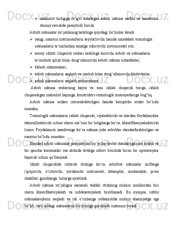  mahsulot   birligiga   to‘g‘ri   keladigan   asbob   uskuna   sarfini   va   tannarxini
doimiy   ravishda pasaytirib   borish.
Asbob   uskunalar   xo‘jalikning   tarkibiga   quyidagi   bo‘limlar   kiradi:
 yangi,   maxsus   instrumentlarni   tayyorlovchi   hamda   murakkab   texnologik  
uskunalarni ta‘mirlashini   amalga   oshiruvchi   instrumental   sex;
 asosiy   ishlab   chiqarish   sexlari   tarkibiga   kiruvchi   asbob   va   uskunalarni  
ta‘mirlash qilish   bilan shug‘ullanuvchi asbob   uskuna   uchastkalar;
 tiklash   ustaxonalari;
 asbob   uskunalarni   saqlash   va   uzatish   bilan   shug‘ullanuvchi   kladovkalar,
 asbob   uskunalarni   saqlash   omborxonasi.
Asbob   uskuna   sexlarning   hajmi   va   soni   ishlab   chiqarish   turiga,   ishlab
chiqaradigan   mahsulot   hajmiga,   konstruktiv-texnologik   xususiyatlariga   bog‘liq.
Asbob   uskuna   sexlari   ixtisoslashtirilgan   hamda   kompleks   sexlar   bo‘lishi
mumkin.
Texnologik uskunalarni ishlab chiqarish, rejalashtirish va ulardan foydalanishni
takomillashtirish uchun ularni ma‘lum bir belgilarga ko‘ra, klassifikasiyalashtirish
lozim. Foydalanish xarakteriga ko‘ra uskuna yoki  asboblar  standartlashtirilgan va
maxsus bo‘lishi   mumkin.
Standart asbob uskunalar parametrlari bo‘yicha davlat standartiga mos keladi va
bir   qancha   korxonalar   esa   alohida   detalga   ishlov   berishda   biron   bir   operatsiyani
bajarish uchun   qo‘llaniladi.
Ishlab   chiqarishda   ishtirok   etishiga   ko‘ra,   asbobva   uskunalar   sinflarga
(qirquvchi,   o‘lchovchi,   yordamchi   instrument,   shtamplar,   moslamalar,   press
shakllar)   guruhlarga,   turlarga ajratiladi.
Asbob   uskuna   xo‘jaligini   samarali   tashkil   etishning   muhim   omillaridan   biri
ularni   klassifikatsiyalash   va   indeksatsiyalash   hisoblanadi.   Bu   ayniqsa,   ushbu
uskunalarnilarni   saqlash   va   ish   o‘rinlariga   yetkazishda   muhim   ahamiyatga   ega
bo‘lib,   turli xildagi   uskunalarni   bir   tizimga   guruhlash   imkonini   beradi. 