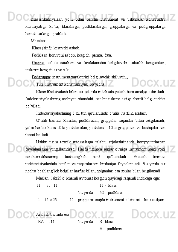 Klassifikatsiyalash   yo‘li   bilan   barcha   instrument   va   uskunalar   konstruktiv
xususiyatiga   ko‘ra,   klasslarga,   podklasslarga,   gruppalarga   va   podgruppalarga
hamda   turlarga ajratiladi.
Masalan:
Klass   (sinf):   kesuvchi   asbob,
Podklass :   kesuvchi   asbob,   kesgich,   parma,   frua,
Gruppa :   asbob   xarakteri   va   foydalanishni   belgilovchi,   tokarlik   kesgichlari,
teskesar   kesgichlar va x.k.,
Podgruppa : instrument xarakterini belgilovchi; shiluvchi,
Turi : instrument konstruksiyasi   bo‘yicha.
Klassifikatsiyalash bilan bir qatorda indeksatsiyalash ham amalga oshiriladi.
Indeksatsiyalashning mohiyati shundaki, har bir uskuna turiga shartli belgi-indeks
qo‘yiladi.
Indeksatsiyalashning   3   xil   turi   qo‘llaniladi:   o‘nlik,   harflik,   aralash.
O‘nlik   tizimda   klasslar,   podklasslar,   gruppalar   raqamlar   bilan   belgilanadi,
ya‘ni har bir klass 10 ta podklassdan, podklass – 10 ta gruppadan va   boshqalar.dan
iborat bo‘ladi.
Ushbu   tizim   texnik   uskunalarga   talabni   rejalashtirishda   kompyuterlardan
foydalanishni yengillashtiradi. Harfli tizimda sonlar o‘rniga instrument nomi yoki
xarakteristikasining   boshlang‘ich   harfi   qo‘llaniladi.   Aralash   tizimda
indeksatsiyalashda   harflar   va   raqamlardan   birdaniga   foydalaniladi.   Bu   yerda   bir
nechta   boshlang‘ich   belgilar   harflar   bilan,   qolganlari   esa   sonlar   bilan   belgilanadi.
Maslan: 16x25 o‘lchamli avtomat kesgich quyidagi raqamli indeksga ega:
11 52 11 11   -   klass
-------------------- bu yerda 52   –   podklass
1   – 16   x   25 11   –   gruppamaxrajda   instrument o‘lchami ko‘rsatilgan.
Aralash   tizimda   esa:
RA   – 211 bu   yerda R-   klass
-------------------- A   –   podklass 