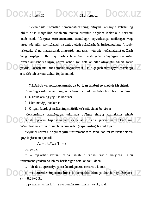 1 -   16   x   25 211   –   gruppa.
Texnologik   uskunalar   nomenklaturasining   ortiqcha   kengayib   ketishining
oldini   olish   maqsadida   asboblarni   normallashtirish   bo‘yicha   ishlar   olib   borishni
talab   etadi.   Natijada   instrumentlarni   texnologik   tayyorlashga   sarflangan   vaqt
qisqaradi, sifati yaxshilanadi va tanlab olish qulaylashadi. Instrumentlarni (asbob-
uskunalarni) normalizatsiyalash asosida universal – yig‘ish moslamalarini qo‘llash
keng   tarqalgan.   Ularni   qo‘llashda   faqat   bir   operatsiyada   ishlaydigan   uskunalar
o‘zaro   almashtiriladigan,   normallashtirilgan   detallar   bilan   almashtiriladi   va   zarur
paytda   ulardan   turli   moslamalar   tayyorlanadi.   Ish   tugagach   ular   qayta   qismlarga
ajratilib   ish   uskuna   uchun foydalaniladi.
7.2. Asbob   va   texnik   uskunalarga   bo’lgan   talabni   rejalashtirish   tizimi.
Texnologik   uskuna   sarfining   yillik   hisobini   3   xil   usul   bilan   hisoblash   mumkin.
1. Uskunalarning   yeyilish   normasi.
2. Namunaviy   jihozlanish,
3. O‘tgan   davrdagi   sarflarning   statistik   ko‘rsatkichlari   bo‘yicha.
Korxonalarda   texnologiya,   uskunaga   bo‘lgan   ehtiyoj   xizmatlarni   ishlab
chiqarish   rejalarini   bajarishga   sarfi   va   ishlab   chiqarish   jarayonini   uzluksizligini
ta‘minlashga   xizmat qiluvchi zahiralardan   (zapaslardan)   tashkil   topadi.
Yeyilishi normasi bo‘yicha yillik instrument sarfi fondi natural ko‘rsatkichlarda
quyidagicha   aniqlanadi:
A
u  = mt
m /[t
eyil  (1 -   )]
Bu   yerda:
m – rejalashtirilayotgan yilda ishlab chiqarish dasturi bo‘yicha ushbu
instrument yordamida   ishlov   beriladigan detallar   soni,   dona,
t
m   –   bir   detal   operatsiyaga   sarflanadigan   mashina   vaqti,   soat,
   -   instrumentlarning   tasodifan ishdan   chiqishini hisobga   oluvchi koyeffitsiyent
(    = 0,05  0,3),
t
eyil   –   instrumentni   to‘liq   yeyilguncha   mashina   ish   vaqti,   soat. 