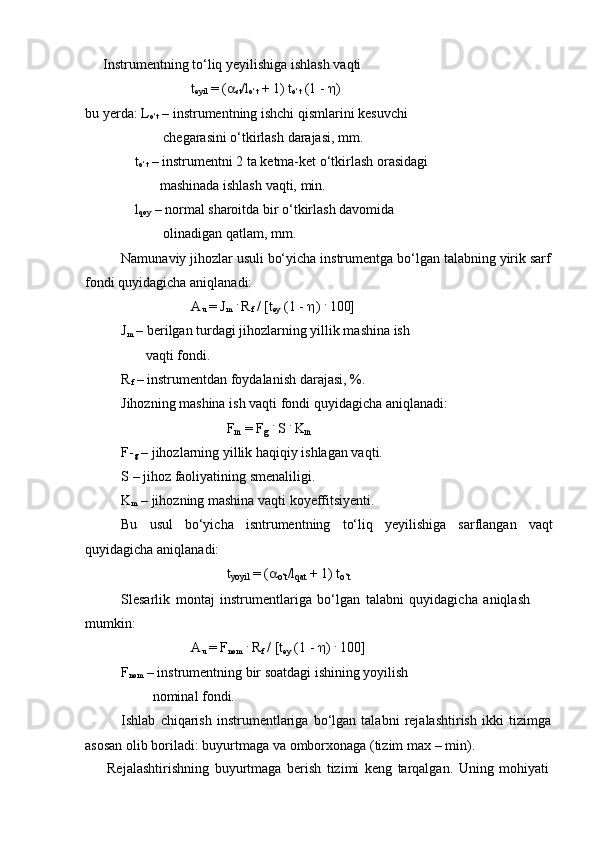 Instrumentning   to‘liq   yeyilishiga   ishlash   vaqti
t
eyil   = ( 
st /l
o‘t  +   1) t
o‘t  (1 -    )
bu yerda: L
o‘t  – instrumentning ishchi qismlarini kesuvchi
chegarasini o‘tkirlash   darajasi,   mm.
t
o‘t  – instrumentni 2 ta ketma-ket o‘tkirlash orasidagi
mashinada   ishlash   vaqti,   min.
l
qoy  – normal sharoitda bir o‘tkirlash davomida
olinadigan   qatlam,   mm.
Namunaviy   jihozlar   usuli   bo‘yicha   instrumentga   bo‘lgan   talabning   yirik   sarf
fondi quyidagicha aniqlanadi:
A
u  = J
m   .
 R
f   /   [t
ey   (1   -    )  .
 100]
J
m  – berilgan turdagi jihozlarning yillik mashina ish
vaqti fondi.
R
f   –   instrumentdan   foydalanish   darajasi,   %.
Jihozning   mashina   ish   vaqti   fondi   quyidagicha   aniqlanadi:
F
m   =   F
g   .  
S   .  
K
m
F-
g  – jihozlarning yillik haqiqiy ishlagan vaqti.
S   –   jihoz   faoliyatining   smenaliligi.
K
m   –   jihozning   mashina   vaqti   koyeffitsiyenti.
Bu usul bo‘yicha isntrumentning to‘liq yeyilishiga sarflangan vaqt
quyidagicha   aniqlanadi:
t
yoyil   =   (

o‘t /l
qat   +   1)   t
o‘t
Slesarlik   montaj   instrumentlariga   bo‘lgan   talabni   quyidagicha   aniqlash  
mumkin:
A
u  = F
nom   .
 R
f   /   [t
ey   (1   -   )   .
 100]
F
nom  – instrumentning bir soatdagi ishining yoyilish
nominal fondi.
Ishlab   chiqarish   instrumentlariga   bo‘lgan   talabni   rejalashtirish   ikki   tizimga  
asosan olib   boriladi:   buyurtmaga   va   omborxonaga (tizim   max –   min).
Rejalashtirishning   buyurtmaga   berish   tizimi   keng   tarqalgan.   Uning   mohiyati 