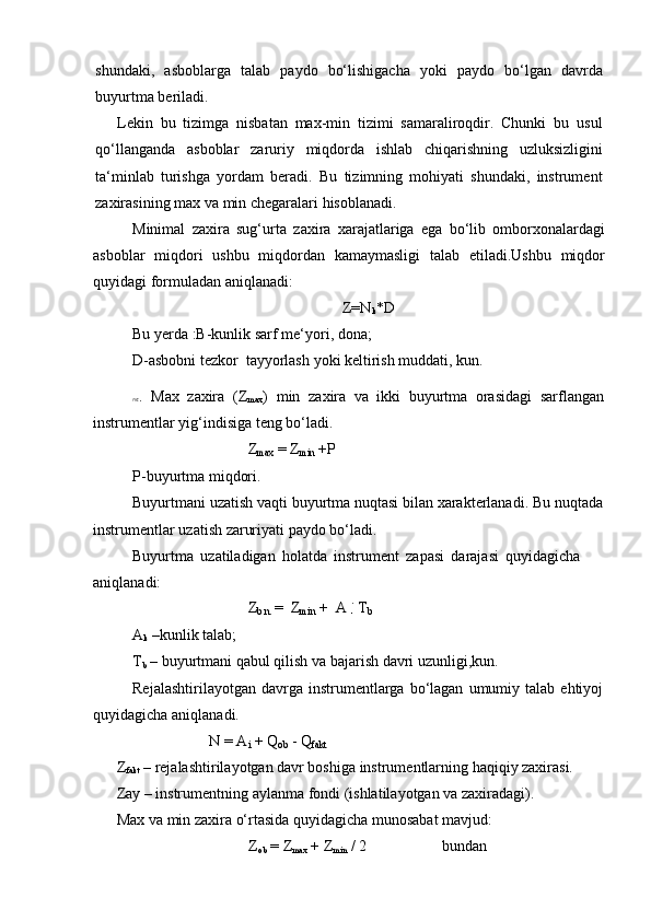 kshundaki,   asboblarga   talab   paydo   bo‘lishigacha   yoki   paydo   bo‘lgan   davrda
buyurtma   beriladi.
Lekin   bu   tizimga   nisbatan   max-min   tizimi   samaraliroqdir.   Chunki   bu   usul
qo‘llanganda   asboblar   zaruriy   miqdorda   ishlab   chiqarishning   uzluksizligini
ta‘minlab   turishga   yordam   beradi.   Bu   tizimning   mohiyati   shundaki,   instrument
zaxirasining max   va   min   chegaralari   hisoblanadi.
Minimal   zaxira   sug‘urta   zaxira   xarajatlariga   ega   bo‘lib   omborxonalardagi
asboblar   miqdori   ushbu   miqdordan   kamaymasligi   talab   etiladi.Ushbu   miqdor
quyidagi formuladan   aniqlanadi:
Z=N
k *D
Bu   yerda   :B-kunlik   sarf   me‘yori,   dona;
D-asbobni   tezkor   tayyorlash   yoki   keltirish   muddati,   kun.
m t .    M ax    z a x ira    ( Z
m a x )    m in    za x ira    va    i kk i    b u y urt m a    ora s i d a g i    sa r fl a n g a n 
instrumentlar   yig‘indisiga teng   bo‘ladi.
Z
max   =   Z
min   +P
P-buyurtma miqdori.
Buyurtmani   uzatish   vaqti   buyurtma   nuqtasi   bilan   xarakterlanadi. Bu   nuqtada  
instrumentlar   uzatish   zaruriyati   paydo bo‘ladi.
Buyurtma   uzatiladigan   holatda   instrument   zapasi   darajasi   quyidagicha  
aniqlanadi:
A
k   –kunlik   talab; Z
b.n.   =   Z
min   +   A   .  
T
b
T
b   –   buyurtmani   qabul   qilish   va   bajarish   davri   uzunligi,kun.
Rejalashtirilayotgan   davrga   instrumentlarga   bo‘lagan   umumiy   talab   ehtiyoj  
quyidagicha   aniqlanadi.
N   =   A
i   +   Q
ob   -   Q
fakt
Z
fakt  – rejalashtirilayotgan davr boshiga instrumentlarning haqiqiy zaxirasi.
Zay   –   instrumentning   aylanma   fondi (ishlatilayotgan   va   zaxiradagi).
Max   va   min   zaxira   o‘rtasida   quyidagicha   munosabat   mavjud:
Z
ob   =   Z
max   +   Z
min   /   2 bundan 