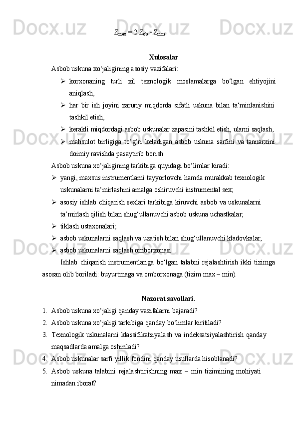 Z
max   =   2   Z
ob   -   Z
min
Xulosalar
Asbob   uskuna   xo‘jaligining   asosiy   vazifalari:
 korxonaning turli xil texnologik moslamalarga bo‘lgan ehtiyojini
aniqlash,
 har   bir   ish   joyini   zaruriy   miqdorda   sifatli   uskuna   bilan   ta‘minlanishini
tashkil etish,
 kerakli   miqdordagi   asbob   uskunalar   zapasini   tashkil   etish,   ularni   saqlash,
 mahsulot   birligiga   to‘g‘ri   keladigan   asbob   uskuna   sarfini   va   tannarxini
doimiy   ravishda pasaytirib   borish.
Asbob   uskuna   xo‘jaligining   tarkibiga   quyidagi   bo‘limlar   kiradi:
 yangi,   maxsus   instrumentlarni   tayyorlovchi   hamda   murakkab   texnologik  
uskunalarni   ta‘mirlashini   amalga   oshiruvchi   instrumental sex;
 asosiy   ishlab   chiqarish   sexlari   tarkibiga   kiruvchi   asbob   va   uskunalarni  
ta‘mirlash   qilish   bilan   shug‘ullanuvchi asbob   uskuna   uchastkalar;
 tiklash   ustaxonalari;
 asbob   uskunalarni   saqlash   va   uzatish   bilan   shug‘ullanuvchi   kladovkalar,
 asbob   uskunalarni   saqlash   omborxonasi.
Ishlab   chiqarish   instrumentlariga   bo‘lgan   talabni   rejalashtirish   ikki   tizimga  
asosan olib   boriladi:   buyurtmaga va   omborxonaga (tizim   max –   min).
Nazorat   savollari.
1. Asbob   uskuna   xo‘jaligi   qanday   vazifalarni   bajaradi?
2. Asbob   uskuna   xo‘jaligi   tarkibiga   qanday   bo‘limlar   kiritiladi?
3. Texnologik   uskunalarni   klassifikatsiyalash   va   indeksatsiyalashtirish   qanday  
maqsadlarda   amalga   oshiriladi?
4. Asbob   uskunalar   sarfi   yillik   fondini   qanday   usullarda   hisoblanadi?
5. Asbob   uskuna   talabini   rejalashtirishning   max   –   min   tizimining   mohiyati  
nimadan   iborat? 