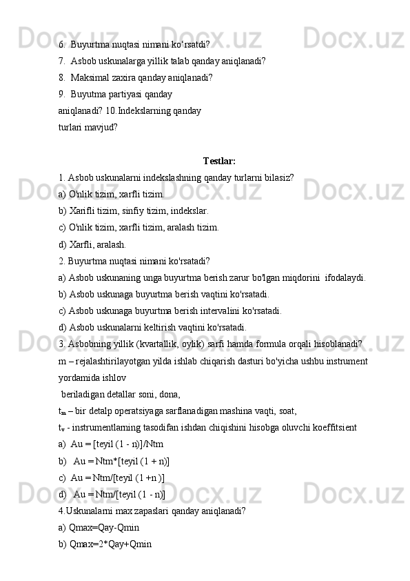 6. Buyurtma   nuqtasi   nimani   ko‘rsatdi?
7. Asbob   uskunalarga   yillik   talab   qanday   aniqlanadi?
8. Maksimal   zaxira   qanday   aniqlanadi?
9. Buyutma partiyasi qanday 
aniqlanadi?   10.Indekslarning   qanday  
turlari   mavjud?
Testlar:
1. Asbob   uskunalarni   indekslashning   qanday   turlarni   bilasiz?
a) O'nlik   tizim,   xarfli   tizim.
b) Xarifli   tizim,   sinfiy   tizim,   indekslar.
c) O'nlik   tizim,   xarfli   tizim,   aralash   tizim.
d) Xarfli,   aralash.
2. Buyurtma   nuqtasi   nimani   ko'rsatadi?
a) Asbob   uskunaning   unga   buyurtma   berish   zarur   bo'lgan   miqdorini   ifodalaydi.
b) Asbob   uskunaga   buyurtma   berish   vaqtini   ko'rsatadi.
c) Asbob   uskunaga   buyurtma   berish   intervalini   ko'rsatadi.
d) Asbob   uskunalarni   keltirish   vaqtini   ko'rsatadi.
3. Asbobning   yillik   (kvartallik,   oylik)   sarfi   hamda   formula   orqali   hisoblanadi?  
m – rejalashtirilayotgan yilda ishlab chiqarish dasturi bo'yicha ushbu instrument
yordamida   ishlov
beriladigan   detallar   soni,   dona,
t
m   –   bir   detalp   operatsiyaga   sarflanadigan   mashina   vaqti,   soat,
t
v   -   instrumentlarning   tasodifan   ishdan   chiqishini   hisobga   oluvchi   koeffitsient
a) Au   =   [teyil (1   -   n)]/Ntm
b) Au =   Ntm*[teyil (1   +   n)]
c) Au =   Ntm/[teyil (1   +n )]
d) Au   =   Ntm/[teyil (1   -   n)]
4. Uskunalarni   max   zapaslari   qanday   aniqlanadi?
a) Qmax=Qay-Qmin
b) Qmax=2*Qay+Qmin 