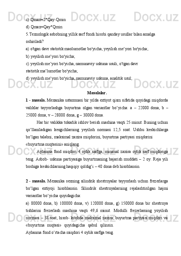 c) Qmax=2*Qay-Qmin
d) Qmax=Qay*Qmin
5. Texnologik asbobning yillik sarf fondi hisobi qanday usullar bilan amalga
oshiriladi?
a) o'tgan   davr   statistik   maolumotlar   bo'yicha,   yeyilish   me‘yori   bo'yicha;
b) yeyilish   me‘yori   bo'yicha;
c) yeyilish me‘yori bo'yicha, namunaviy uskuna usuli, o'tgan davr 
statistik   ma‘lumotlar   bo'yicha;
d) yeyilish   me‘yori   bo'yicha,   namunaviy   uskuna,   analitik   usul;
Masalalar.
1 - masala.  Mexanika ustaxonasi bir yilda extiyot qism sifatida quyidagi miqdorda
valiklar   tayyorlashga   buyurtma   olgan   variantlar   bo‘yicha:   a   –   22000   dona,   b   –
25000   dona,   v   –   28000   dona,   g   – 30000   dona.
Har bir valikka tokarlik ishlov berish mashina vaqti 25 minut. Buning uchun
qo‘llaniladigan   kesgichlarning   yeyilish   normasi   12,5   soat.   Ushbu   keskichlarga
bo‘lgan   talabni,   maksimal   zaxira   miqdorini,   buyurtma   partiyasi   miqdorini
«buyurtma   nuqtasini»   aniqlang.
Aylanma  fond  miqdori  4  oylik sarfga,  minimal  zaxira  oylik  sarf  miqdoriga
teng. Asbob-  uskuna partiyasiga buyurtmaning bajarish muddati – 2 oy. Reja yili
boshiga   keskichlarning haqiqiy   qoldig‘i   –   40 dona   deb   hisoblansin.
2 - masala.   Mexanika   sexning silindrik shestrnyalar  tayyorlash  uchun frezerlarga
bo‘lgan   extiyoji   hisoblansin.   Silindrik   shestrnyalarning   rejalashtirilgan   hajmi
variantlar   bo‘yicha quyidagicha:
a)   80000   dona,   b)   100000   dona,   v)   120000   dona,   g)   150000   dona   bir   shestrnya
tishlarini   frezerlash   mashina   vaqti   49,6   minut.   Modulli   frezerlarning   yoyilish
normasi   –   38   soat,   hisob-   kitobda   maksimal   zaxira,   buyurtma   partiyasi   miqdori   va
«buyurtma   nuqtasi»   quyidagicha   qabul   qilinsin.
Aylanma   fond   o‘rtacha   miqdori   4   oylik sarfga   teng. 