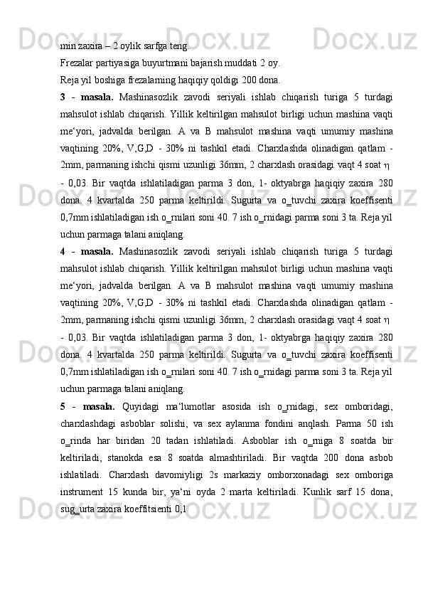 min zaxira   – 2   oylik   sarfga   teng.
Frezalar partiyasiga buyurtmani bajarish muddati 2 oy.
Reja   yil   boshiga   frezalarning   haqiqiy   qoldigi   200   dona.
3 -   masala.   Mashinasozlik   zavodi   seriyali   ishlab   chiqarish   turiga   5   turdagi
mahsulot  ishlab chiqarish. Yillik keltirilgan mahsulot  birligi uchun mashina vaqti
me‘yori,   jadvalda   berilgan.   A   va   B   mahsulot   mashina   vaqti   umumiy   mashina
vaqtining   20%,   V,G,D   -   30%   ni   tashkil   etadi.   Charxlashda   olinadigan   qatlam   -
2mm,   parmaning   ishchi   qismi   uzunligi   36mm,   2   charxlash   orasidagi   vaqt   4   soat   
- 0,03.   Bir   vaqtda   ishlatiladigan   parma   3   don,   1-   oktyabrga   haqiqiy   zaxira   280
dona.   4   kvartalda   250   parma   keltirildi.   Sugurta   va   o‗tuvchi   zaxira   koeffisenti
0,7mm ishlatiladigan ish o‗rnilari soni 40. 7 ish o‗rnidagi parma soni 3 ta. Reja yil
uchun parmaga talani   aniqlang.
4 -   masala.   Mashinasozlik   zavodi   seriyali   ishlab   chiqarish   turiga   5   turdagi
mahsulot  ishlab chiqarish. Yillik keltirilgan mahsulot  birligi uchun mashina vaqti
me‘yori,   jadvalda   berilgan.   A   va   B   mahsulot   mashina   vaqti   umumiy   mashina
vaqtining   20%,   V,G,D   -   30%   ni   tashkil   etadi.   Charxlashda   olinadigan   qatlam   -
2mm,   parmaning   ishchi   qismi   uzunligi   36mm,   2   charxlash   orasidagi   vaqt   4   soat   
- 0,03.   Bir   vaqtda   ishlatiladigan   parma   3   don,   1-   oktyabrga   haqiqiy   zaxira   280
dona.   4   kvartalda   250   parma   keltirildi.   Sugurta   va   o‗tuvchi   zaxira   koeffisenti
0,7mm ishlatiladigan ish o‗rnilari soni 40. 7 ish o‗rnidagi parma soni 3 ta. Reja yil
uchun parmaga talani   aniqlang.
5 -   masala.   Quyidagi   ma‘lumotlar   asosida   ish   o‗rnidagi,   sex   omboridagi,
charxlashdagi   asboblar   solishi,   va   sex   aylanma   fondini   anqlash.   Parma   50   ish
o‗rinda   har   biridan   20   tadan   ishlatiladi.   Asboblar   ish   o‗rniga   8   soatda   bir
keltiriladi,   stanokda   esa   8   soatda   almashtiriladi.   Bir   vaqtda   200   dona   asbob
ishlatiladi.   Charxlash   davomiyligi   2s   markaziy   omborxonadagi   sex   omboriga
instrument   15   kunda   bir,   ya‘ni   oyda   2   marta   keltiriladi.   Kunlik   sarf   15   dona,
sug‗urta zaxira   koeffitsienti   0,1 