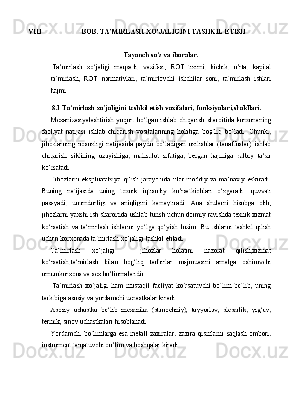 VIII BOB.   TA’MIRLASH   XO’JALIGINI   TASHKIL ETISH
Tayanch   so’z   va   iboralar.
Ta‘mirlash   xo‘jaligi   maqsadi,   vazifasi,   ROT   tizimi,   kichik,   o‘rta,   kapital
ta‘mirlash,   ROT   normativlari,   ta‘mirlovchi   ishchilar   soni,   ta‘mirlash   ishlari
hajmi.
8.1   Ta’mirlash   xo’jaligini   tashkil   etish   vazifalari,   funksiyalari,shakllari.
Mexanizasiyalashtirish   yuqori   bo‘lgan   ishlab   chiqarish   sharoitida   korxonaning
faoliyat   natijasi   ishlab   chiqarish   vositalarining   holatiga   bog‘liq   bo‘ladi.   Chunki,
jihozlarning   nosozligi   natijasida   paydo   bo‘ladigan   uzilishlar   (tanaffuslar)   ishlab
chiqarish   siklining   uzayishiga,   mahsulot   sifatiga,   bergan   hajmiga   salbiy   ta‘sir
ko‘rsatadi.
Jihozlarni   ekspluatatsiya   qilish   jarayonida   ular   moddiy   va   ma‘naviy   eskiradi.
Buning   natijasida   uning   texnik   iqtisodiy   ko‘rsatkichlari   o‘zgaradi:   quvvati
pasayadi,   unumdorligi   va   aniqligini   kamaytiradi.   Ana   shularni   hisobga   olib,
jihozlarni yaxshi ish sharoitida ushlab turish uchun doimiy ravishda texnik xizmat
ko‘rsatish   va   ta‘mirlash   ishlarini   yo‘lga   qo‘yish   lozim.   Bu   ishlarni   tashkil   qilish
uchun korxonada ta‘mirlash   xo‘jaligi   tashkil etiladi.
Ta‘mirlash   xo‘jaligi   –   jihozlar   holatini   nazorat   qilish,xizmat
ko‘rsatish,ta‘mirlash   bilan   bog‘liq   tadbirlar   majmuasini   amalga   oshiruvchi
umumkorxona   va   sex   bo‘linmalaridir
Ta‘mirlash   xo‘jaligi   ham   mustaqil   faoliyat   ko‘rsatuvchi   bo‘lim   bo‘lib,   uning
tarkibiga   asosiy   va yordamchi uchastkalar   kiradi.
Asosiy   uchastka   bo‘lib   mexanika   (stanochniy),   tayyorlov,   slesarlik,   yig‘uv,
termik,   sinov   uchastkalari   hisoblanadi.
Yordamchi   bo‘limlarga   esa   metall   zaxiralar,   zaxira   qismlarni   saqlash   ombori,
instrument tarqatuvchi   bo‘lim   va   boshqalar   kiradi. 