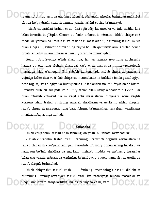 joyiga to‘g‘ri qo‘yish va ulardan oqilona foydalanish, jihozlar birligidan mahsulot
olishni   ko‘paytirish,   sozlash tizimini   yaxshi tashkil   etishni   ta‘minlaydi.―
Ishlab  chiqarishni   tashkil  etish	―   fa n i   i q ti s od iy   kibe r ne tik a   va   informatika   fani
bilan bevosita bog‘liqdir. Chunki bu fanlar axborot ta‘minotini,   ishlab   chiqarishni
modellar   yordamida   ifodalash   va   tasvirlash   masalalarini,   tizimning   tashqi   muxit
bilan   aloqasini,   axborot   oqimlarining   paydo   bo‘lish   qonuniyatlarini aniqlab berish
orqali tashkiliy muammolarni samarali yechishga   xizmat qiladi.
Bozor   iqtisodiyotiga   o‘tish   sharoitida,   fan   va   texnika   rivojining   kuchayishi
hamda   bu   omilning   alohida   ahamiyat   kasb   etishi   natijasida   ijtimoiy-psixologik
masalaga   talab   o‘smoqda.   Shu   sababli   korxonalarda   ishlab   chiqarish   jamoasini
vujudga keltirishda va ishlab chiqarish munosabatlarini tashkil etishda psixologiya,
pedogogika, sotsiologiya va huquqshunoslik fanlaridan unumli foydalanish lozim.
Shunday   qilib   bu   fan   juda   ko‘p   ilmiy   fanlar   bilan   uzviy   aloqadordir.   Lekin   ular
bilan   tutashib   ketmaydi   va   mustaqil   soha   masalalarini   o‘rganadi.   Ayni   vaqtda
korxona   ishini   tashkil   etishning   samarali   shakllarini   va   usullarini   ishlab   chiqadi,
ishlab   chiqarish   jarayonlarining   batartibligini   ta‘minlashga   qaratilgan   vazifalarni
muntazam   bajarishga   intiladi.
Xulosalar
Ishlab chiqarishni tashkil etish   fanining   ob‘yekti   bu   sanoat korxonasidir.	
―
Ishlab   chiqarishni   tashkil   etish       fa n i n in g       pr e d m eti   deganda   korxonalarning
ishlab   chiqarish   -   xo‘jalik   faoliyati   sharoitida   iqtisodiy   qonunlarning   harakati   va
namoyon   bo‘lish   shakllari   va   eng   kam   mehnat,   moddiy   va   ma‘naviy   harajatlar
bilan  eng  yaxshi   natijalarga  erishishni   ta‘minlovchi  yuqori   samarali  ish   usullarini
ishlab chiqish tushuniladi.
Ishlab   chiqarishni   tashkil   etish     ―     fanining     metodologik   asosini   dialektika
bilimining   umumiy   nazariyasi   tashkil   etadi.   Bu   nazariyaga   binoan   masalalar   va
voqeliklar   o‘zaro   aloqadorlikda,   bir-birini   taqozo   etish,   vaqt