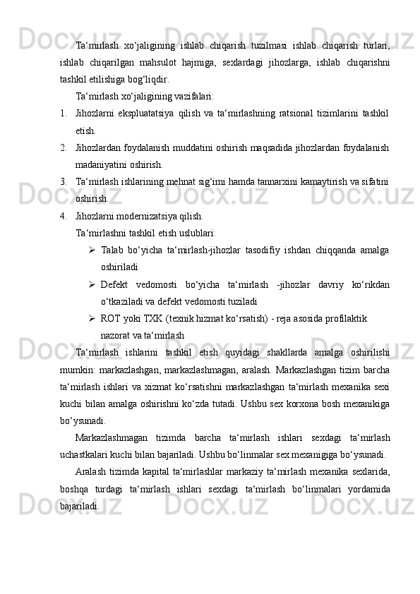 Ta‘mirlash   xo‘jaligining   ishlab   chiqarish   tuzilmasi   ishlab   chiqarish   turlari,
ishlab   chiqarilgan   mahsulot   hajmiga,   sexlardagi   jihozlarga,   ishlab   chiqarishni
tashkil etilishiga bog‘liqdir.
Ta‘mirlash   xo‘jaligining   vazifalari:
1. Jihozlarni   ekspluatatsiya   qilish   va   ta‘mirlashning   ratsional   tizimlarini   tashkil
etish.
2. Jihozlardan   foydalanish   muddatini   oshirish   maqsadida   jihozlardan   foydalanish
madaniyatini   oshirish.
3. Ta‘mirlash   ishlarining   mehnat   sig‘imi   hamda   tannarxini   kamaytirish   va   sifatini
oshirish.
4. Jihozlarni modernizatsiya qilish.  
Ta‘mirlashni   tashkil   etish   uslublari:
 Talab   bo‘yicha   ta‘mirlash-jihozlar   tasodifiy   ishdan   chiqqanda   amalga
oshiriladi
 Defekt vedomosti bo‘yicha ta‘mirlash -jihozlar davriy ko‘rikdan
o‘tkaziladi   va defekt   vedomosti   tuziladi
 ROT   yoki   TXK   (texnik   hizmat   ko‘rsatish)   -   reja   asosida   profilaktik  
nazorat va   ta‘mirlash
Ta‘mirlash   ishlarini   tashkil   etish   quyidagi   shakllarda   amalga   oshirilishi
mumkin:   markazlashgan,   markazlashmagan,   aralash.   Markazlashgan   tizim   barcha
ta‘mirlash   ishlari   va   xizmat   ko‘rsatishni   markazlashgan   ta‘mirlash   mexanika   sexi
kuchi bilan amalga oshirishni ko‘zda tutadi. Ushbu sex korxona bosh mexanikiga
bo‘ysunadi.
Markazlashmagan   tizimda   barcha   ta‘mirlash   ishlari   sexdagi   ta‘mirlash
uchastkalari   kuchi   bilan   bajariladi.   Ushbu   bo‘linmalar   sex   mexanigiga   bo‘ysunadi.
Aralash  tizimda kapital  ta‘mirlashlar  markaziy ta‘mirlash mexanika sexlarida,
boshqa   turdagi   ta‘mirlash   ishlari   sexdagi   ta‘mirlash   bo‘linmalari   yordamida
bajariladi. 