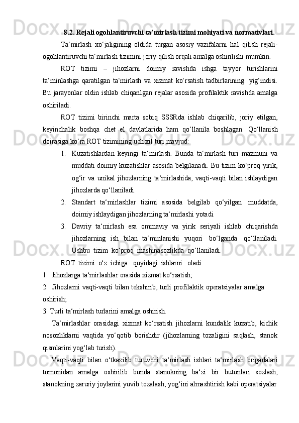 8.2.   Rejali   ogohlantiruvchi   ta’mirlash   tizimi   mohiyati   va   normativlari.
Ta‘mirlash   xo‘jaligining   oldida   turgan   asosiy   vazifalarni   hal   qilish   rejali-
ogohlantiruvchi   ta‘mirlash   tizimini   joriy   qilish   orqali   amalga   oshirilishi   mumkin.
ROT   tizimi   –   jihozlarni   doimiy   ravishda   ishga   tayyor   turishlarini
ta‘minlashga   qaratilgan   ta‘mirlash   va   xizmat   ko‘rsatish   tadbirlarining   yig‘indisi.
Bu   jarayonlar   oldin  ishlab   chiqarilgan  rejalar   asosida   profilaktik   ravishda   amalga
oshiriladi.
ROT   tizimi   birinchi   marta   sobiq   SSSRda   ishlab   chiqarilib,   joriy   etilgan,
keyinchalik   boshqa   chet   el   davlatlarida   ham   qo‘llanila   boshlagan.   Qo‘llanish
doirasiga   ko‘ra ROT tizimining   uch   xil   turi mavjud:
1. Kuzatishlardan   keyingi   ta‘mirlash.   Bunda   ta‘mirlash   turi   mazmuni   va
muddati doimiy kuzatishlar asosida belgilanadi. Bu tizim ko‘proq yirik,
og‘ir   va   unikal   jihozlarning   ta‘mirlashida,   vaqti-vaqti   bilan   ishlaydigan
jihozlarda   qo‘llaniladi.
2. Standart   ta‘mirlashlar   tizimi   asosida   belgilab   qo‘yilgan   muddatda,
doimiy   ishlaydigan   jihozlarning ta‘mirlashi   yotadi.
3. Davriy   ta‘mirlash   esa   ommaviy   va   yirik   seriyali   ishlab   chiqarishda
jihozlarning   ish   bilan   ta‘minlanishi   yuqori   bo‘lganda   qo‘llaniladi.
Ushbu   tizim   ko‘proq   mashinasozlikda   qo‘llaniladi.
ROT   tizimi   o‘z   ichiga   quyidagi   ishlarni   oladi:
1. Jihozlarga   ta‘mirlashlar   orasida   xizmat   ko‘rsatish;
2. Jihozlarni   vaqti-vaqti   bilan   tekshirib,   turli   profilaktik   operatsiyalar   amalga  
oshirish;
3. Turli   ta‘mirlash   turlarini   amalga   oshirish.
Ta‘mirlashlar   orasidagi   xizmat   ko‘rsatish   jihozlarni   kundalik   kuzatib,   kichik
nosozliklarni   vaqtida   yo‘qotib   borishdir   (jihozlarning   tozaligini   saqlash,   stanok
qismlarini yog‘lab   turish).
Vaqti-vaqti   bilan   o‘tkazilib   turuvchi   ta‘mirlash   ishlari   ta‘mirlash   brigadalari
tomonidan   amalga   oshirilib   bunda   stanokning   ba‘zi   bir   butunlari   sozlash,
stanokning   zaruriy   joylarini   yuvib   tozalash,   yog‘ini   almashtirish   kabi   operatsiyalar 