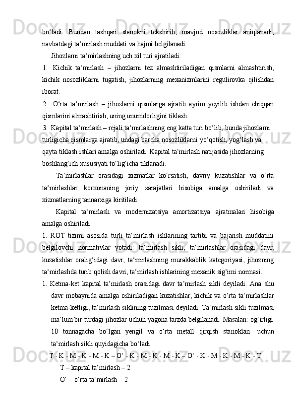 bo‘ladi.   Bundan   tashqari   stanokni   tekshirib,   mavjud   nosozliklar   aniqlanadi,
navbatdagi   ta‘mirlash muddati   va   hajmi   belgilanadi.
Jihozlarni   ta‘mirlashning   uch   xil   turi   ajratiladi:
1. Kichik   ta‘mirlash   –   jihozlarni   tez   almashtiriladigan   qismlarni   almashtirish,
kichik   nosozliklarni   tugatish,   jihozlarning   mexanizmlarini   regulirovka   qilishdan
iborat.
2. O‘rta   ta‘mirlash   –   jihozlarni   qismlarga   ajratib   ayrim   yeyilib   ishdan   chiqqan
qismlarini almashtirish,   uning   unumdorligini   tiklash.
3. Kapital ta‘mirlash – rejali ta‘mirlashning eng katta turi bo‘lib, bunda jihozlarni
turligicha qismlarga ajratib, undagi barcha nosozliklarni yo‘qotish, yog‘lash va  
qayta tiklash ishlari amalga oshiriladi. Kapital ta‘mirlash natijasida jihozlarning  
boshlang‘ich   xususiyati   to‘lig‘icha   tiklanadi.
Ta‘mirlashlar   orasidagi   xizmatlar   ko‘rsatish,   davriy   kuzatishlar   va   o‘rta
ta‘mirlashlar   korxonaning   joriy   xarajatlari   hisobiga   amalga   oshiriladi   va
xizmatlarning tannarxiga   kiritiladi.
Kapital   ta‘mirlash   va   modernizatsiya   amortizatsiya   ajratmalari   hisobiga
amalga   oshiriladi.
1.   ROT   tizimi   asosida   turli   ta‘mirlash   ishlarining   tartibi   va   bajarish   muddatini
belgilovchi   normativlar   yotadi:   ta‘mirlash   sikli,   ta‘mirlashlar   orasidagi   davr,
kuzatishlar   oralig‘idagi   davr,   ta‘mirlashning   murakkablik   kategoriyasi,   jihozning
ta‘mirlashda   turib   qolish   davri,   ta‘mirlash ishlarining   mexanik   sig‘imi   normasi.
1.   Ketma-ket   kapital   ta‘mirlash   orasidagi   davr   ta‘mirlash   sikli   deyiladi.   Ana   shu
davr mobaynida amalga oshiriladigan kuzatishlar, kichik va o‘rta ta‘mirlashlar
ketma-ketligi, ta‘mirlash siklining tuzilmasi deyiladi. Ta‘mirlash sikli tuzilmasi
ma‘lum   bir   turdagi   jihozlar   uchun   yagona   tarzda   belgilanadi.   Masalan:   og‘irligi
10   tonnagacha   bo‘lgan   yengil   va   o‘rta   metall   qirqish   stanoklari   uchun
ta‘mirlash sikli   quyidagicha bo‘ladi.
T   -   K   -   M   - K   - M -   K   –   O‘   -   K   -   M   -   K   -   M -   K   –   O‘   -   K   - M   -   K   -   M -   K   - T
T – kapital ta‘mirlash – 2
O‘   –   o‘rta ta‘mirlash   –   2 