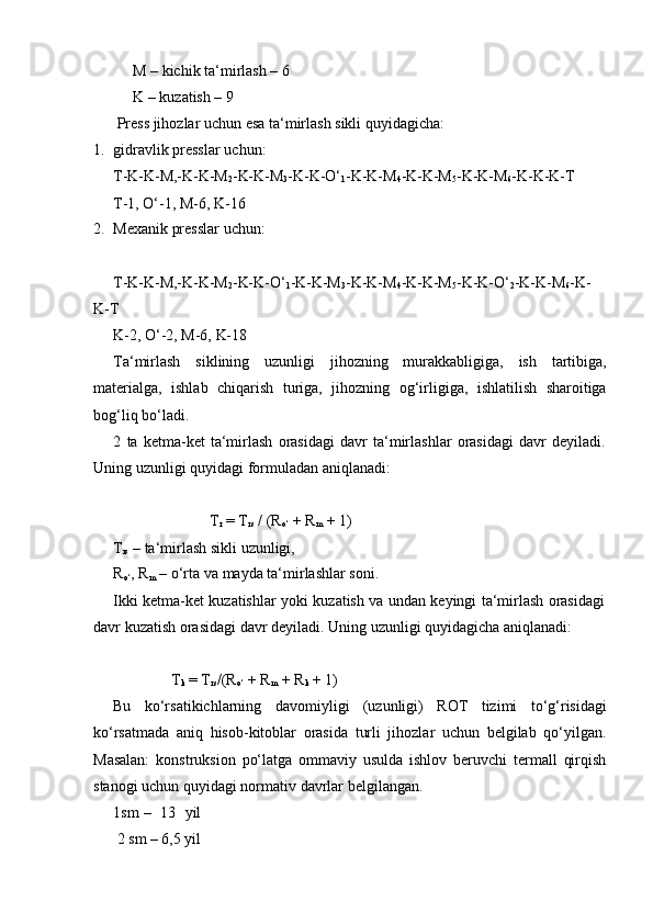 M – kichik ta‘mirlash – 6
K   – kuzatish   – 9
Press   jihozlar   uchun   esa   ta‘mirlash   sikli   quyidagicha:
1. gidravlik   presslar   uchun:
T-K-K-M,-K-K-M
2 -K-K-M
3 -K-K-O‘
1 -K-K-M
4 -K-K-M
5 -K-K-M
6 -K-K-K-T
T-1,   O‘-1,   M-6,   K-16
2. Mexanik   presslar   uchun:
T-K-K-M,-K-K-M
2 -K-K-O‘
1 -K-K-M
3 -K-K-M
4 -K-K-M
5 -K-K-O‘
2 -K-K-M
6 -K-  
K-T
K-2,   O‘-2,   M-6,   K-18
Ta‘mirlash   siklining   uzunligi   jihozning   murakkabligiga,   ish   tartibiga,
materialga,   ishlab   chiqarish   turiga,   jihozning   og‘irligiga,   ishlatilish   sharoitiga
bog‘liq bo‘ladi.
2 ta   ketma-ket   ta‘mirlash   orasidagi   davr   ta‘mirlashlar   orasidagi   davr   deyiladi.
Uning   uzunligi   quyidagi   formuladan   aniqlanadi:
T
r  = T
rs  / (R
o‘  + R
m  + 1)
T
rs   –   ta‘mirlash   sikli   uzunligi,
R
o‘ ,   R
m   –   o‘rta   va   mayda ta‘mirlashlar   soni.
Ikki   ketma-ket   kuzatishlar   yoki   kuzatish   va   undan   keyingi   ta‘mirlash   orasidagi
davr   kuzatish   orasidagi   davr   deyiladi.   Uning   uzunligi   quyidagicha   aniqlanadi:
T
k   = T
rs /(R
o‘   + R
m   +   R
k   + 1)
Bu   ko‘rsatikichlarning   davomiyligi   (uzunligi)   ROT   tizimi   to‘g‘risidagi
ko‘rsatmada   aniq   hisob-kitoblar   orasida   turli   jihozlar   uchun   belgilab   qo‘yilgan.
Masalan:   konstruksion   po‘latga   ommaviy   usulda   ishlov   beruvchi   termall   qirqish
stanogi uchun   quyidagi   normativ   davrlar   belgilangan.
1sm –   13   yil
2   sm   –   6,5   yil 