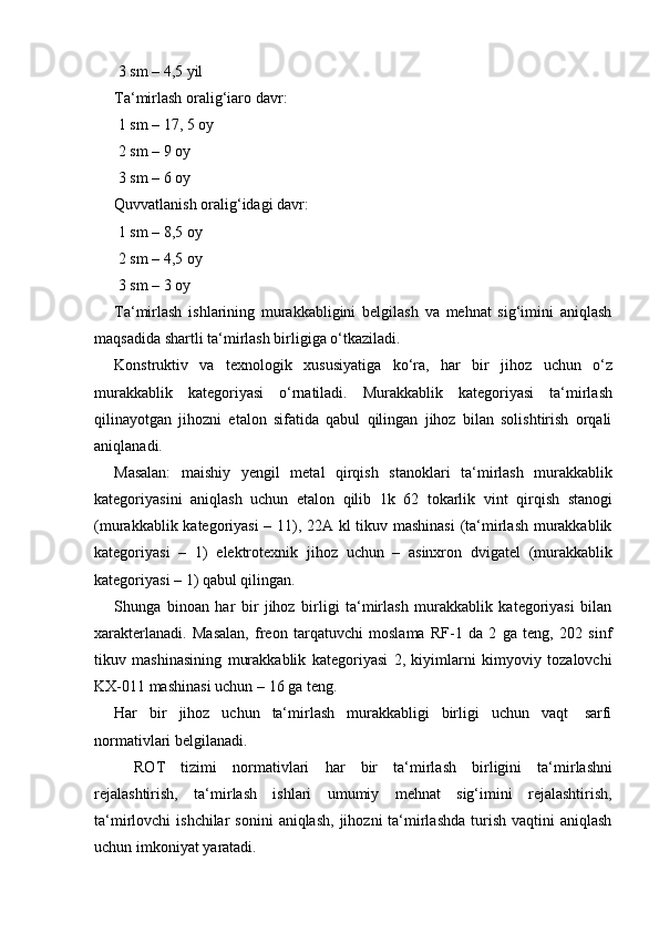 3 sm   – 4,5 yil
Ta‘mirlash   oralig‘iaro   davr:
1   sm   – 17, 5   oy
2 sm   –   9   oy
3 sm   –   6   oy
Quvvatlanish   oralig‘idagi   davr:
1 sm   –   8,5   oy
2 sm   –   4,5   oy
3 sm   –   3   oy
Ta‘mirlash   ishlarining   murakkabligini   belgilash   va   mehnat   sig‘imini   aniqlash
maqsadida   shartli ta‘mirlash   birligiga o‘tkaziladi.
Konstruktiv   va   texnologik   xususiyatiga   ko‘ra,   har   bir   jihoz   uchun   o‘z
murakkablik   kategoriyasi   o‘rnatiladi.   Murakkablik   kategoriyasi   ta‘mirlash
qilinayotgan   jihozni   etalon   sifatida   qabul   qilingan   jihoz   bilan   solishtirish   orqali
aniqlanadi.
Masalan:   maishiy   yengil   metal   qirqish   stanoklari   ta‘mirlash   murakkablik
kategoriyasini   aniqlash   uchun   etalon   qilib   1k   62   tokarlik   vint   qirqish   stanogi
(murakkablik kategoriyasi  – 11), 22A kl tikuv mashinasi  (ta‘mirlash murakkablik
kategoriyasi   –   1)   elektrotexnik   jihoz   uchun   –   asinxron   dvigatel   (murakkablik
kategoriyasi –   1) qabul   qilingan.
Shunga   binoan   har   bir   jihoz   birligi   ta‘mirlash   murakkablik   kategoriyasi   bilan
xarakterlanadi.   Masalan,   freon   tarqatuvchi   moslama   RF-1   da   2   ga   teng,   202   sinf
tikuv   mashinasining   murakkablik   kategoriyasi   2,   kiyimlarni   kimyoviy   tozalovchi
KX-011 mashinasi   uchun   –   16   ga   teng.
Har   bir   jihoz   uchun   ta‘mirlash   murakkabligi   birligi   uchun   vaqt   sarfi
normativlari   belgilanadi.
ROT   tizimi   normativlari   har   bir   ta‘mirlash   birligini   ta‘mirlashni
rejalashtirish,   ta‘mirlash   ishlari   umumiy   mehnat   sig‘imini   rejalashtirish,
ta‘mirlovchi  ishchilar  sonini   aniqlash,  jihozni  ta‘mirlashda   turish  vaqtini   aniqlash
uchun imkoniyat   yaratadi. 