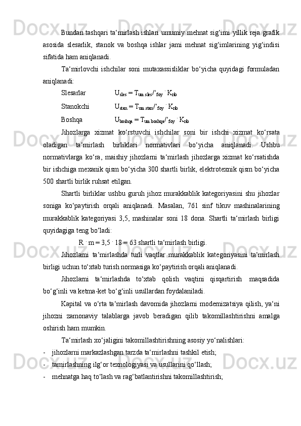 Bundan tashqari ta‘mirlash ishlari umumiy mehnat sig‘imi yillik reja grafik
asosida   slesarlik,   stanok   va   boshqa   ishlar   jami   mehnat   sig‘imlarining   yig‘indisi
sifatida   ham   aniqlanadi.
Ta‘mirlovchi   ishchilar   soni   mutaxassisliklar   bo‘yicha   quyidagi   formuladan
aniqlanadi:
Slesarlar U
sles   =   T
um.sles /‘
foy   .  
K
nb
Stanokchi U
stan   =   T
um.stan /‘
foy   .  
K
nb
Boshqa U
boshqa   = T
um.boshqa /‘
foy   .  
K
nb
Jihozlarga   xizmat   ko‘rstuvchi   ishchilar   soni   bir   ishchi   xizmat   ko‘rsata
oladigan   ta‘mirlash   birliklari   normativlari   bo‘yicha   aniqlanadi.   Ushbu
normativlarga   ko‘ra,   maishiy   jihozlarni   ta‘mirlash   jihozlarga   xizmat   ko‘rsatishda
bir ishchiga mexanik qism bo‘yicha 300 shartli birlik, elektrotexnik qism bo‘yicha
500 shartli   birlik   ruhsat   etilgan.
Shartli   birliklar   ushbu   guruh   jihoz   murakkablik   kategoriyasini   shu   jihozlar
soniga   ko‘paytirish   orqali   aniqlanadi.   Masalan,   761   sinf   tikuv   mashinalarining
murakkablik   kategoriyasi   3,5,   mashinalar   soni   18   dona.   Shartli   ta‘mirlash   birligi
quyidagiga   teng   bo‘ladi:
R   .
  m   =   3,5  .
  18 =   63   shartli   ta‘mirlash   birligi.
Jihozlarni   ta‘mirlashda   turli   vaqtlar   murakkablik   kategoriyasini   ta‘mirlash
birligi uchun   to‘xtab turish normasiga   ko‘paytirish   orqali aniqlanadi.
Jihozlarni   ta‘mirlashda   to‘xtab   qolish   vaqtini   qisqartirish   maqsadida
bo‘g‘inli va   ketma-ket   bo‘g‘inli   usullardan   foydalaniladi.
Kapital va o‘rta ta‘mirlash davomida jihozlarni modernizatsiya qilish, ya‘ni
jihozni   zamonaviy   talablarga   javob   beradigan   qilib   takomillashtirishni   amalga
oshirish   ham   mumkin.
Ta‘mirlash   xo‘jaligini   takomillashtirishning   asosiy   yo‘nalishlari:
- jihozlarni   markazlashgan   tarzda   ta‘mirlashni   tashkil   etish;
- tamirlashning   ilg‘or   texnologiyasi   va   usullarini   qo‘llash;
- mehnatga   haq   to‘lash   va   rag‘batlantirishni   takomillashtirish; 