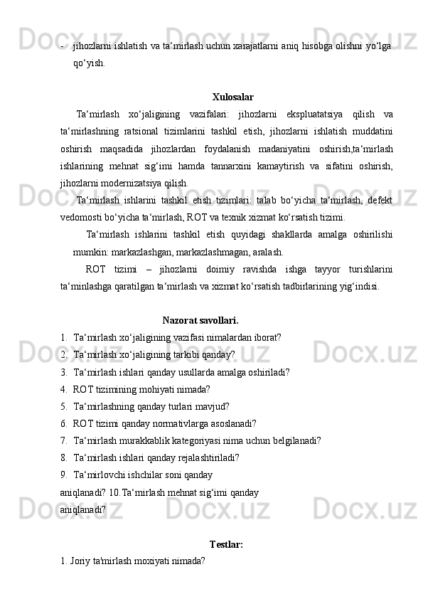 - jihozlarni   ishlatish   va   ta‘mirlash   uchun   xarajatlarni   aniq   hisobga   olishni   yo‘lga
qo‘yish.
Xulosalar
Ta‘mirlash   xo‘jaligining   vazifalari:   jihozlarni   ekspluatatsiya   qilish   va
ta‘mirlashning   ratsional   tizimlarini   tashkil   etish,   jihozlarni   ishlatish   muddatini
oshirish   maqsadida   jihozlardan   foydalanish   madaniyatini   oshirish,ta‘mirlash
ishlarining   mehnat   sig‘imi   hamda   tannarxini   kamaytirish   va   sifatini   oshirish,
jihozlarni modernizatsiya qilish.
Ta‘mirlash   ishlarini   tashkil   etish   tizimlari:   talab   bo‘yicha   ta‘mirlash,   defekt
vedomosti bo‘yicha   ta‘mirlash,   ROT   va   texnik xizmat ko‘rsatish tizimi.
Ta‘mirlash   ishlarini   tashkil   etish   quyidagi   shakllarda   amalga   oshirilishi
mumkin: markazlashgan,   markazlashmagan,   aralash.
ROT   tizimi   –   jihozlarni   doimiy   ravishda   ishga   tayyor   turishlarini
ta‘minlashga   qaratilgan   ta‘mirlash   va   xizmat   ko‘rsatish   tadbirlarining   yig‘indisi.
Nazorat   savollari.
1. Ta‘mirlash   xo‘jaligining   vazifasi   nimalardan   iborat?
2. Ta‘mirlash   xo‘jaligining   tarkibi   qanday?
3. Ta‘mirlash   ishlari   qanday   usullarda   amalga   oshiriladi?
4. ROT   tizimining   mohiyati   nimada?
5. Ta‘mirlashning   qanday   turlari   mavjud?
6. ROT   tizimi   qanday   normativlarga   asoslanadi?
7. Ta‘mirlash   murakkablik   kategoriyasi   nima   uchun   belgilanadi?
8. Ta‘mirlash   ishlari   qanday   rejalashtiriladi?
9. Ta‘mirlovchi ishchilar soni qanday 
aniqlanadi?   10.Ta‘mirlash   mehnat   sig‘imi   qanday  
aniqlanadi?
Testlar:
1.   Joriy   ta'mirlash   moxiyati   nimada? 