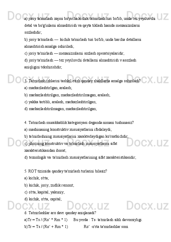 a) joriy ta'mirlash xajmi bo'yicha kichik ta'mirlash turi bo'lib, unda tez yeyiluvchi  
detal   va   bo'g'inlarni   almashtirish   va   qayta   tiklash   hamda   mexanizmlarni  
sozlashdir;
b) joriy   ta'mirlash —   kichik   ta'mirlash   turi   bo'lib,   unda   barcha   detallarni
almashtirish amalga oshiriladi;
c) joriy   ta'mirlash   —   mexanizmlarni   sozlash operatsiyalaridir;
d) joriy ta'mirlash — tez yeyiluvchi detallarni almashtirish v asozlash 
aniqligini   tekshirishdir;
3. Ta'mirlash   ishlarini   tashkil   etish   qanday   shakllarda   amalga   oshiriladi?
a) markazlashtirlgan,   aralash;
b) markazlashtirilgan,   markazlashtirilmagan,   aralash;
c) yakka   tartibli,   aralash,   markazlashtirilgan;
d) markazlashtirilmagan,   markazlashtirilgan;
4. Ta'mirlash   murakkablik   kategoriyasi   deganda   nimani   tushunasiz?
a) mashinaning   konstruktiv   xususiyatlarini   ifodalaydi;
b) ta'mirlashning   xususiyatlarini   xarakterlaydigan   ko'rsatkichdir;
c) jihozning konstruktiv va ta'mirlash xususiyatlarini sifat 
xarakteristikasidan   iborat;
d) texnologik   va   ta'mirlash   xususiyatlarining   sifat   xarakteristikasidir;
5. ROT   tizimida   qanday   ta'mirlash   turlarini   bilasiz?
a) kichik,   o'rta;
b) kichik,   joriy,   zudlik   remont;
c) o'rta,   kapital,   yakuniy;
d) kichik,   o'rta,   capital;
6. Ta'mirlashlar   aro   davr   qanday   aniqlanadi?
a)Tr =   Ts   / (Ro‘   * Rm   * 1) Bu   yerda   :   Ts-   ta'mirlash   sikli   davomiyligi.
b)Tr =   Ts   /   (Ro‘   +   Rm   * 1) Ro‘   -o'rta   ta'mirlashlar   soni. 