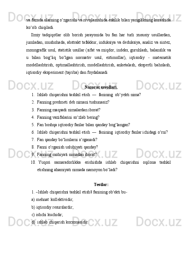 va fazoda ularning o‘zgarishi va rivojlanishida eskilik bilan yangilikning kurashida
ko‘rib chiqiladi.
Ilmiy   tadqiqotlar   olib   borish   jarayonida   bu   fan   har   turli   xususiy   usullardan,
jumladan, mushohada, abstrakt tafakkur, induksiya va deduksiya, analiz va sintez,
monografik   usul,   statistik   usullar   (sifat   va   miqdor,   indeks,   guruhlash,   balanslik   va
u   bilan   bog‘liq   bo‘lgan   normativ   usul,   extimollar),   iqtisodiy   -   matematik
modellashtirish,   optimallashtirish,   modellashtirish,   anketalash,   ekspertli   baholash,
iqtisodiy   eksperiment   (tajriba)   dan   foydalanadi
Nazorat   savollari.
1. Ishlab chiqarishni tashkil etish  ―  fanining  ob‘yekti nima?
2. Fanning   predmeti   deb   nimani   tushunasiz?
3. Fanning   maqsadi   nimalardan   iborat?
4. Fanning   vazifalarini   so‘zlab   bering?
5. Fan   boshqa   iqtisodiy   fanlar   bilan   qanday   bog‘langan?
6. Ishlab chiqarishni tashkil etish  ―  fanining  iqtisodiy fanlar ichidagi o‘rni?
7. Fan qanday bo‘limlarni o‘rganadi?
8. Fanni o‘rganish uslubiyati qanday?
9. Fanning mohiyati n imadan iborat?
10. Yuqori samaradorlikka erishishda ishlab chiqarishni oqilona tashkil
etishning ahamiyati   nimada   namoyon   bo‘ladi?
Testlar:
1.― Ishlab chiqarishni tashkil etish	‖   f a n i nin g   o b ' e k t i   b u -
a) mehnat   kollektividir;
b) iqtisodiy   resurslardir;
c) ishchi   kuchidir;
d) ishlab   chiqarish   korxonasidir.
