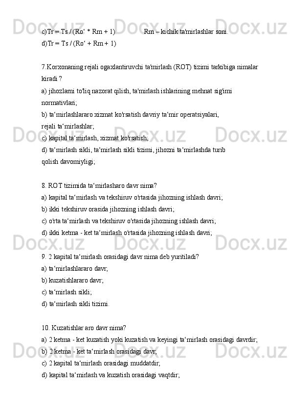 c)Tr =   Ts   / (Ro‘   *   Rm   +   1) Rm   –   kichik ta'mirlashlar   soni.
d)Tr =   Ts   / (Ro‘   +   Rm   +   1)
7. Korxonaning rejali ogaxlantiruvchi ta'mirlash (ROT) tizimi tarkibiga nimalar
kiradi   ?
a) jihozlarni to'liq nazorat qilish, ta'mirlash ishlarining mehnat   sig'imi
normativlari;
b) ta‘mirlashlararo xizmat ko'rsatish davriy ta‘mir operatsiyalari, 
rejali   ta‘mirlashlar;
c) kapital   ta‘mirlash,   xizmat   ko'rsatish;
d) ta‘mirlash sikli, ta‘mirlash sikli tizimi, jihozni ta‘mirlashda turib 
qolish   davomiyligi;
8. ROT   tizimida   ta‘mirlasharo   davr   nima?
a) kapital   ta‘mirlash   va   tekshiruv   o'rtasida   jihozning   ishlash   davri;
b) ikki   tekshiruv   orasida   jihozning   ishlash   davri;
c) o'rta   ta‘mirlash   va   tekshiruv   o'rtasida   jihozning   ishlash   davri;
d) ikki   ketma   -   ket   ta‘mirlash   o'rtasida   jihozning   ishlash   davri;
9. 2   kapital   ta‘mirlash   orasidagi   davr   nima   deb   yuritiladi?
a) ta‘mirlashlararo   davr;
b) kuzatishlararo   davr;
c) ta‘mirlash   sikli;
d) ta‘mirlash   sikli   tizimi.
10. Kuzatishlar   aro   davr   nima?
a) 2   ketma   -   ket   kuzatish   yoki   kuzatish   va   keyingi   ta‘mirlash   orasidagi   davrdir;
b) 2   ketma   -   ket   ta‘mirlash   orasidagi   davr;
c) 2   kapital   ta‘mirlash   orasidagi   muddatdir;
d) kapital   ta‘mirlash   va   kuzatish   orasidagi   vaqtdir; 