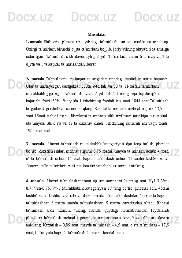 Masalalar.
1- masala. Shiluvchi   jihozni   reja   yilidagi   ta‘mirlash   turi   va   muddatini   aniqlang.
Oxirgi ta‘mirlash birinchi o‗rta ta‘mirlash bo‗lib, joriy yilning oktyabirida amalga
oshirilgan.  Ta‘mirlash   sikli   davomiyligi   6   yil.   Ta‘mirlash   tizimi   6  ta   mayda,   2  ta
o‗rta   va   1 ta   kapital ta‘mirlashdan iborat.
2- masala. Ta‘mirlovchi   chilangarlar   brigadasi   rejadagi   kapital   ta‘mirni   bajaradi.
Ular   ta‘mirlaydigan   dastgohlar   300ta   9-toifali   va   50   ta   11-toifali   ta‘mirlash  
murakkabligiga   ega.   Ta‘mirlash   davri   7   yil.   Ishchilarning   reja   topshirig‘ini  
bajarishi   foizi130%.   Bir   yilda   1   ishchining   foydali   ish   soati   1844   soat.Ta‘mirlash
brigadasidagi   ishchilar   sonini   aniqlang. Kapital   ta‘mirlash   mehnat   sig‘imi   12,5  
soni   15tani   tashkil   etadi.   Jihozlarni   ta‘mirlash   sikli   tuzilmasi   tarkibiga   bir   kapital,
6ta   mayda,   3ta   o‘rta   va   18   ta   kuzatuv   kiradi.   Ishchining   samarali   ish   vaqti   fondi  
1900   soat   soat.
3 -masala.   Jihozni   ta‘mirlash   murakkablik   kategoriyasi   6ga   teng   bo‘lib,   jihozlar
bo‘lib, kuzatish ishlari mehnat sig‘imi 0,75 soatni, mayda ta‘mirlash uchun 4 soat,
o‘rta   ta‘mirlash   uchun   16   soat,   kapital   ta‘mirlash   uchun   23   soatni   tashkil   etadi.
Jihozni   to‘la   ta‘mirlash   sikli   tuzilmasini   va   ishchilar   sonini aniqlang.
4 -masala.   Jihozni ta‘mirlash mehnat sig‘imi normativi 24 ming soat. V
I- 1.3, Vm-
0.7, Vsh-0.75, Vt-1 Murakkablik kategoriyasi  17 teng bo‘lib, jihozlar  soni  45tani
tashkil etadi. Ushbu davr ichida jihoz 2 marta o‘rta ta‘mirlashdan, bir marta kapital
ta‘mirlashdan   6   marta   mayda   ta‘mirlashdan,   9   marta   kuzatishdan   o‘tadi.   Jihozni
ta‘mirlash   sikli   tizimini   tuzing,   hamda   quydagi   normativlardan   foydalanib
jihozlarni  ta‘mirlash mehnat  sigimini, ta‘mirlashlararo davr, kuzatishlararo davrni
aniqlang. Kuzatish – 0,85 soat, mayda ta‘mirlash – 4,5 soat, o‘rta ta‘mirlash – 17,5
soat,   to‘liq yoki   kapital   ta‘mirlash   20   soatni   tashkil   etadi. 