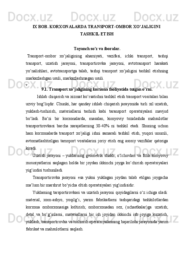 IX BOB. KORXONALARDA   TRANSPORT-OMBOR XO’JALIGINI  
TASHKIL ETISH
Tayanch   so’z   va   iboralar.
Transport-ombor   xo‘jaligining   ahamiyati,   vazifasi,   ichki   transport,   tashqi
transport,   uzatish   jarayoni,   transportirovka   jarayoni,   avtotransport   harakati
yo‘nalishlari,   avtotransportga   talab,   tashqi   transport   xo‘jaligini   tashkil   etishning
markazlashgan   usuli,   markazlashmagan   usuli.v
9.1. Transport   xo’jaligining   korxona   faoliyatida   tutgan   o’rni.
Ishlab chiqarish va xizmat ko‘rsatishni tashkil etish transport vositalari bilan
uzviy bog‘liqdir. Chunki, har  qanday ishlab  chiqarish  jarayonida turli  xil  uzatish,
yuklash-tushirish,   materiallarni   tashish   kabi   taransport   operatsiyalari   mavjud
bo‘ladi.   Ba‘zi   bir   korxonalarda,   masalan,   kimyoviy   tozalashda   mahsulotlar
transportirovkasi   barcha   xarajatlarning   30-40%   ni   tashkil   etadi.   Shuning   uchun
ham   korxonalarda   transport   xo‘jaligi   ishni   samarali   tashkil   etish,   yuqori   unumli,
avtomatlashtirilgan   tarnsport   vositalarini   joriy   etish   eng   asosiy   vazifalar   qatoriga
kiradi.
Uzatish jarayoni – yuklarning geometrik shakli, o‘lchovlari va fizik-kimyoviy
xususiyatlarini   saqlagan   holda   bir   joydan   ikkinchi   joyga   ko‘chirish   operatsiyalari
yig‘indisi tushuniladi.
Transportirovka   jarayoni   esa   yukni   yuklagan   joydan   talab   etilgan   joygacha
ma‘lum   bir marshrut   bo‘yicha   eltish operatsiyalari   yig‘indisidir.
Yuklarning tarsportirovkasi va uzatish jarayoni quyidagilarni o‘z ichiga oladi:
material,   xom-ashyo,   yoqilg‘i,   yarim   fabrikatlarni   tashqaridagi   tashkilotlardan
korxona   omborxonasiga   keltirish;   omborxonadan   sex,   (uchastkalar)ga   uzatish;
detal   va   bo‘g‘inlarni,   materiallarni   bir   ish   joyidan   ikkinchi   ish   joyiga   kuzatish,
yuklash, transportirovka va tushirish operatsiyalarining bajarilishi jarayonida yarim
fabrikat   va mahsulotlarni   saqlash.