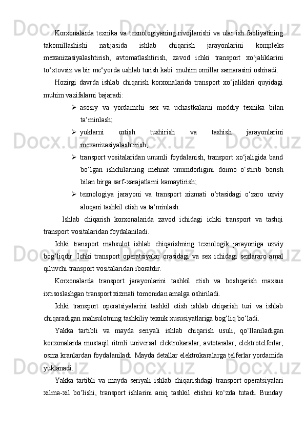 Korxonalarda texnika va texnologiyaning rivojlanishi va ular ish faoliyatining
takomillashishi   natijasida   ishlab   chiqarish   jarayonlarini   kompleks
mexanizasiyalashtirish,   avtomatlashtirish,   zavod   ichki   transport   xo‘jaliklarini
to‘xtovsiz   va   bir   me‘yorda   ushlab   turish   kabi   muhim   omillar   samarasini   oshiradi.
Hozirgi   davrda   ishlab   chiqarish   korxonalarida   transport   xo‘jaliklari   quyidagi
muhim   vazifalarni   bajaradi:
 asosiy   va   yordamchi   sex   va   uchastkalarni   moddiy   texnika   bilan
ta‘minlash;
 yuklarni   ortish   tushirish   va   tashish   jarayonlarini
mexanizasiyalashtirish;
 transport vositalaridan unumli foydalanish, transport xo‘jaligida band
bo‘lgan   ishchilarning   mehnat   unumdorligini   doimo   o‘stirib   borish
bilan birga sarf-xarajatlarni kamaytirish;
 texnologiya   jarayoni   va   transport   xizmati   o‘rtasidagi   o‘zaro   uzviy
aloqani tashkil   etish   va   ta‘minlash.
Ishlab   chiqarish   korxonalarida   zavod   ichidagi   ichki   transport   va   tashqi
transport   vositalaridan   foydalaniladi.
Ichki   transport   mahsulot   ishlab   chiqarishning   texnologik   jarayoniga   uzviy
bog‘liqdir.   Ichki   transport   operatsiyalar   orasidagi   va   sex   ichidagi   sexlararo   amal
qiluvchi transport   vositalaridan   iboratdir.
Korxonalarda   transport   jarayonlarini   tashkil   etish   va   boshqarish   maxsus
ixtisoslashgan transport   xizmati tomonidan amalga   oshiriladi.
Ichki   transport   operatsiyalarini   tashkil   etish   ishlab   chiqarish   turi   va   ishlab
chiqaradigan   mahsulotning   tashkiliy   texnik   xususiyatlariga   bog‘liq   bo‘ladi.
Yakka   tartibli   va   mayda   seriyali   ishlab   chiqarish   usuli,   qo‘llaniladigan
korxonalarda   mustaqil   ritmli   universal   elektrokaralar,   avtotaralar,   elektrotelferlar,
osma kranlardan foydalaniladi. Mayda detallar elektrokaralarga telferlar yordamida
yuklanadi.
Yakka   tartibli   va   mayda   seriyali   ishlab   chiqarishdagi   transport   operatsiyalari
xilma-xil   bo‘lishi,   transport   ishlarini   aniq   tashkil   etishni   ko‘zda   tutadi.   Bunday 