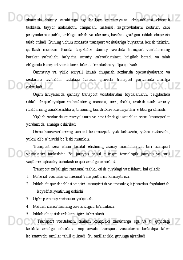 sharoitda   doimiy   xarakterga   ega   bo‘lgan   operatsiyalar:   chiqindilarni   chiqarib
tashlash,   tayyor   mahsulotni   chiqarish,   material,   zagatovkalarni   keltirish   kabi
jarayonlarni   ajratib,   tartibga   solish   va   ularning   harakat   grafigini   ishlab   chiqarish
talab etiladi. Buning uchun sexlarda transport vositalariga buyurtma berish tizimini
qo‘llash   mumkin.   Bunda   dispetcher   doimiy   ravishda   transport   vositalarining
harakat   yo‘nalishi   bo‘yicha   zaruriy   ko‘rsatkichlarni   belgilab   beradi   va   talab
etilganda   transport   vositalarini bilan   ta‘minlashni yo‘lga   qo‘yadi.
Ommaviy   va   yirik   seriyali   ishlab   chiqarish   sexlarida   operatsiyalararo   va
sexlararo   uzatishlar   uzluksiz   harakat   qiluvchi   transport   yordamida   amalga
oshiriladi.
Oqim   liniyalarida   qanday   transport   vositalaridan   foydalanishni   belgilashda
ishlab   chiqarilayotgan   mahsulotning   massasi,   soni,   shakli,   uzatish   usuli   zaruriy
idishlarning   xarakteristikasi,   binoning   konstruktiv   xususiyatlari   e‘tiborga   olinadi.
Yig‘ish  sexlarida  operasiyalararo  va sex  ichidagi  uzatishlar   osma  konveyerlar
yordamida   amalga oshiriladi.
Osma   konveyerlarning   uch   xil   turi   mavjud:   yuk   tashuvchi,   yukni   sudrovchi,
yukni   olib   o‘tuvchi   bo‘lishi mumkin.
Transport   sexi   ishini   tashkil   etishning   asosiy   masalalaridan   biri   transport
vositalarini   tanlashdir.   Bu   jarayon   qabul   qilingan   texnologik   jarayon   va   turli
vaqtlarni   iqtisodiy   baholash   orqali   amalga   oshiriladi.
Transport   xo‘jaligini   ratsional   tashkil   etish   quyidagi   vazifalarni   hal   qiladi:
1. Material   vositalar   va   mehnat   transportlarini   kamaytirish.
2. Ishlab   chiqarish   ishlari   vaqtini   kamaytirish   va   texnologik   jihozdan   foydalanish
koyeffitsiyentining   oshishi.
3. Og‘ir   jismoniy   mehnatni   yo‘qotish.
4. Mehnat   sharoitlarining   xavfsizligini   ta‘minlash.
5. Ishlab   chiqarish   uzluksizligini   ta‘minlash.
Transport   vositalarini   tanlash   kompleks   xarakterga   ega   va   u   quyidagi
tartibda   amalga   oshiriladi.   eng   avvalo   transport   vositalarini   tanlashga   ta‘sir
ko‘rsatuvchi   omillar   tahlil qilinadi.   Bu   omillar   ikki   guruhga   ajratiladi: