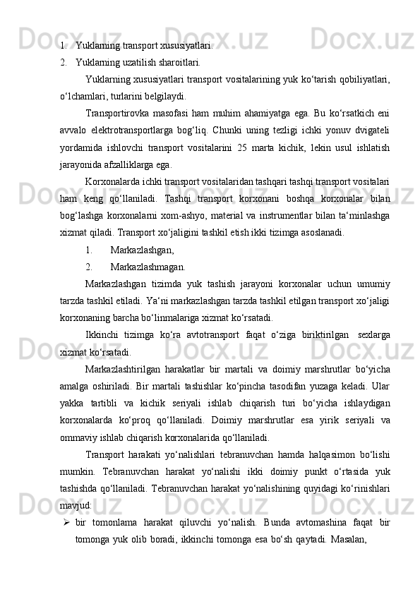 1. Yuklarning   transport   xususiyatlari.
2. Yuklarning   uzatilish   sharoitlari.
Yuklarning xususiyatlari transport vositalarining yuk ko‘tarish qobiliyatlari,
o‘lchamlari,   turlarini belgilaydi.
Transportirovka   masofasi   ham   muhim   ahamiyatga   ega.   Bu   ko‘rsatkich   eni
avvalo   elektrotransportlarga   bog‘liq.   Chunki   uning   tezligi   ichki   yonuv   dvigateli
yordamida   ishlovchi   transport   vositalarini   25   marta   kichik,   lekin   usul   ishlatish
jarayonida   afzalliklarga ega.
Korxonalarda ichki transport vositalaridan tashqari tashqi transport vositalari
ham   keng   qo‘llaniladi.   Tashqi   transport   korxonani   boshqa   korxonalar   bilan
bog‘lashga  korxonalarni  xom-ashyo,   material  va   instrumentlar  bilan  ta‘minlashga
xizmat   qiladi.   Transport   xo‘jaligini   tashkil   etish ikki   tizimga   asoslanadi.
1. Markazlashgan,
2. Markazlashmagan.
Markazlashgan   tizimda   yuk   tashish   jarayoni   korxonalar   uchun   umumiy
tarzda tashkil etiladi. Ya‘ni markazlashgan tarzda tashkil etilgan transport xo‘jaligi
korxonaning   barcha   bo‘linmalariga   xizmat   ko‘rsatadi.
Ikkinchi   tizimga   ko‘ra   avtotransport   faqat   o‘ziga   biriktirilgan   sexlarga
xizmat   ko‘rsatadi.
Markazlashtirilgan   harakatlar   bir   martali   va   doimiy   marshrutlar   bo‘yicha
amalga   oshiriladi.   Bir   martali   tashishlar   ko‘pincha   tasodifan   yuzaga   keladi.   Ular
yakka   tartibli   va   kichik   seriyali   ishlab   chiqarish   turi   bo‘yicha   ishlaydigan
korxonalarda   ko‘proq   qo‘llaniladi.   Doimiy   marshrutlar   esa   yirik   seriyali   va
ommaviy   ishlab   chiqarish   korxonalarida   qo‘llaniladi.
Transport   harakati   yo‘nalishlari   tebranuvchan   hamda   halqasimon   bo‘lishi
mumkin.   Tebranuvchan   harakat   yo‘nalishi   ikki   doimiy   punkt   o‘rtasida   yuk
tashishda qo‘llaniladi. Tebranuvchan harakat yo‘nalishining quyidagi ko‘rinishlari
mavjud:
 bir   tomonlama   harakat   qiluvchi   yo‘nalish.   Bunda   avtomashina   faqat   bir
tomonga   yuk   olib   boradi,   ikkinchi   tomonga   esa   bo‘sh   qaytadi.   Masalan, 