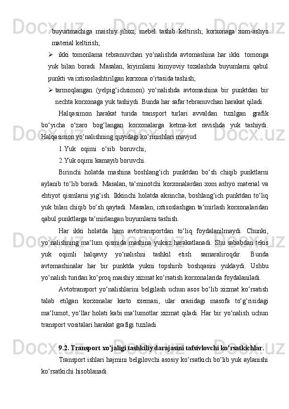 buyurtmachiga   maishiy   jihoz,   mebel   tashib   keltirish;   korxonaga   xom-ashyo
material keltirish;
 ikki   tomonlama   tebranuvchan   yo‘nalishda   avtomashina   har   ikki   tomonga
yuk   bilan   boradi.   Masalan,   kiyimlarni   kimyoviy   tozalashda   buyumlarni   qabul
punkti va   ixtisoslashtirilgan   korxona   o‘rtasida   tashish;
 tarmoqlangan   (yelpig‘ichsimon)   yo‘nalishda   avtomashina   bir   punktdan   bir
nechta   korxonaga   yuk   tashiydi.   Bunda   har   safar   tebranuvchan   harakat   qiladi.
Halqasimon   harakat   turida   transport   turlari   avvaldan   tuzilgan   grafik
bo‘yicha   o‘zaro   bog‘langan   korxonalarga   ketma-ket   ravishda   yuk   tashiydi.
Halqasimon yo‘nalishning   quyidagi ko‘rinishlari mavjud:
1.Yuk   oqimi   o‘sib   boruvchi;
2.Yuk   oqimi   kamayib   boruvchi.
Birinchi   holatda   mashina   boshlang‘ich   punktdan   bo‘sh   chiqib   punktlarni
aylanib to‘lib boradi. Masalan,  ta‘minotchi  korxonalardan xom  ashyo  material  va
ehtiyot qismlarni yig‘ish. Ikkinchi  holatda aksincha,  boshlang‘ich punktdan to‘liq
yuk bilan chiqib bo‘sh qaytadi. Masalan, ixtisoslashgan ta‘mirlash korxonalaridan
qabul punktlarga ta‘mirlangan buyumlarni   tashish.
Har   ikki   holatda   ham   avtotransportdan   to‘liq   foydalanilmaydi.   Chunki,
yo‘nalishning   ma‘lum   qismida   mashina   yuksiz   harakatlanadi.   Shu  sababdan   tekis
yuk   oqimli   halqaviy   yo‘nalishni   tashkil   etish   samaraliroqdir.   Bunda
avtomashinalar   har   bir   punktda   yukni   topshirib   boshqasini   yuklaydi.   Ushbu
yo‘nalish   turidan   ko‘proq   maishiy   xizmat   ko‘rsatish   korxonalarida   foydalaniladi.
Avtotransport   yo‘nalishlarini   belgilash   uchun   asos   bo‘lib   xizmat   ko‘rsatish
talab   etilgan   korxonalar   karto   sxemasi,   ular   orasidagi   masofa   to‘g‘risidagi
ma‘lumot,   yo‘llar   holati   kabi   ma‘lumotlar   xizmat   qiladi.   Har   bir   yo‘nalish   uchun
transport   vositalari   harakat grafigi   tuziladi.
9.2. Transport   xo’jaligi   tashkiliy   darajasini   tafsivlovchi   ko’rsatkichlar.
Transport ishlari hajmini belgilovchi asosiy ko‘rsatkich bo‘lib yuk aylanishi
ko‘rsatkichi hisoblanadi. 