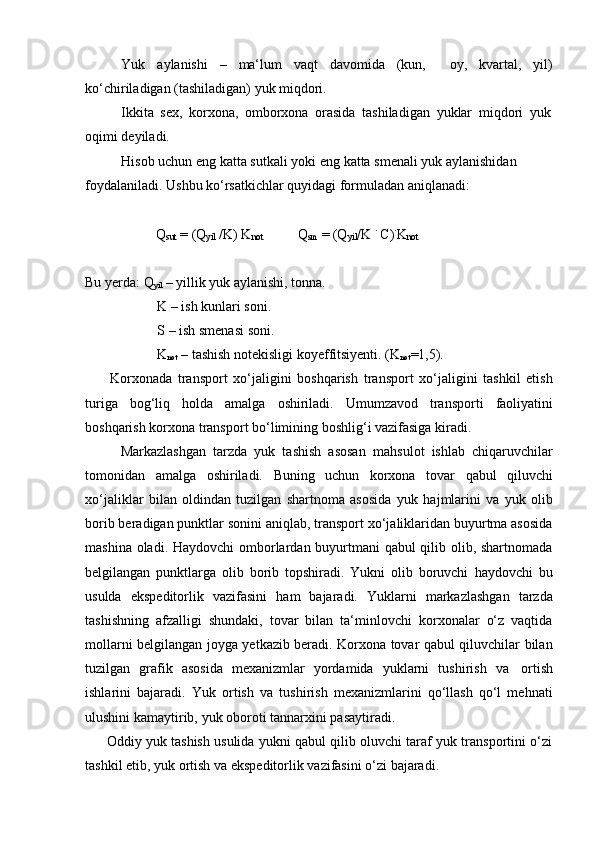 Yuk aylanishi – ma‘lum vaqt davomida (kun, oy, kvartal, yil)
ko‘chiriladigan (tashiladigan) yuk miqdori.
Ikkita   sex,   korxona,   omborxona   orasida   tashiladigan   yuklar   miqdori   yuk  
oqimi deyiladi.
Hisob   uchun   eng   katta   sutkali   yoki   eng   katta   smenali   yuk   aylanishidan  
foydalaniladi.   Ushbu   ko‘rsatkichlar   quyidagi formuladan aniqlanadi:
Q
sut   =   (Q
yil   /K)   K
not Q
sm   = (Q
yil /K   .  
C) .
K
not
Bu   yerda:   Q
yil   –   yillik   yuk   aylanishi,   tonna.
K – ish kunlari soni.
S   –   ish   smenasi   soni.
K
not   –   tashish   notekisligi   koyeffitsiyenti.   (K
not =1,5).
Korxonada   transport   xo‘jaligini   boshqarish   transport   xo‘jaligini   tashkil   etish
turiga   bog‘liq   holda   amalga   oshiriladi.   Umumzavod   transporti   faoliyatini
boshqarish   korxona   transport bo‘limining   boshlig‘i vazifasiga   kiradi.
Markazlashgan   tarzda   yuk   tashish   asosan   mahsulot   ishlab   chiqaruvchilar
tomonidan   amalga   oshiriladi.   Buning   uchun   korxona   tovar   qabul   qiluvchi
xo‘jaliklar   bilan   oldindan   tuzilgan   shartnoma   asosida   yuk   hajmlarini   va   yuk   olib
borib beradigan punktlar sonini aniqlab, transport xo‘jaliklaridan buyurtma asosida
mashina oladi. Haydovchi  omborlardan buyurtmani qabul qilib olib, shartnomada
belgilangan   punktlarga   olib   borib   topshiradi.   Yukni   olib   boruvchi   haydovchi   bu
usulda   ekspeditorlik   vazifasini   ham   bajaradi.   Yuklarni   markazlashgan   tarzda
tashishning   afzalligi   shundaki,   tovar   bilan   ta‘minlovchi   korxonalar   o‘z   vaqtida
mollarni belgilangan joyga yetkazib beradi. Korxona tovar qabul qiluvchilar bilan
tuzilgan   grafik   asosida   mexanizmlar   yordamida   yuklarni   tushirish   va   ortish
ishlarini   bajaradi.   Yuk   ortish   va   tushirish   mexanizmlarini   qo‘llash   qo‘l   mehnati
ulushini kamaytirib,   yuk   oboroti tannarxini   pasaytiradi.
Oddiy yuk tashish usulida yukni qabul qilib oluvchi taraf yuk transportini o‘zi
tashkil etib,   yuk ortish   va   ekspeditorlik   vazifasini o‘zi   bajaradi. 