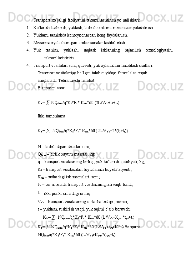 Transport   xo‘jaligi   faoliyatini   takomillashtirish   yo‘nalishlari:
1. Ko‘tarish-tushirish,   yuklash,   tashish   ishlarini   mexanizasiyalashtirish.
2. Yuklarni   tashishda   konteynerlardan   keng   foydalanish.
3. Mexanizasiyalashtirilgan   omborxonalar   tashkil   etish.
4. Yuk tashish, yuklash, saqlash ishlarining bajarilish texnologiyasini
takomillashtirish.
4. Transport vositalari soni, quvvati, yuk aylanishini hisoblash usullari.  
Transport   vositalariga   bo‘lgan   talab   quyidagi   formulalar   orqali  
aniqlanadi:   Tebranuvchi   harakat:
Bir   tomonlama:
K
ts = 

  NQ
dona /q*K
f *F
s *  K
sm *60 (2L/V
o‘r +t
3 +t
r )  
Ikki tomonlama:
K
ts =  

   NQ
dona /q*K
f *F
s *   K
sm *60   (2L/V
o‘r +2*(t
3 +t
r ))
N – tashiladigan detallar soni;  
Q
dona   –   birlik   buyum   massasi,   kg;
q   –   transport   vositasining   birligi,   yuk   ko‘tarish   qobiliyati,   kg;
K
f   –   transport   vositasidan   foydalanish koyeffitsiyenti;
K
sm   –   sutkadagi   ish smenalari   soni;
F
s  – bir smenada transport vositasining ish vaqti fondi;
L  
-   ikki   punkt   orasidagi   oraliq;
V
o‘r   –   transport   vositasining   o‘rtacha   tezligi,   m/min;
t   –   yuklash,   tushirish   vaqti,   yuk   oqimi   o‘sib   boruvchi.
K
ts =  

  NQ
dona /q*K
f *F
s *   K
sm *60 (L/V
o‘r +K
yu.t *t
yu +t
r )  
K
ts = 

  NQ
dona /q*K
f *F
s * K
sm *60 (L/V
o‘r +t
yu +K*t
t )   Barqaror
NQ
dona /q*K
f *F
s *   K
sm *60   (L/V
o‘r +K
yu.t *(t
yu +t
t ) 