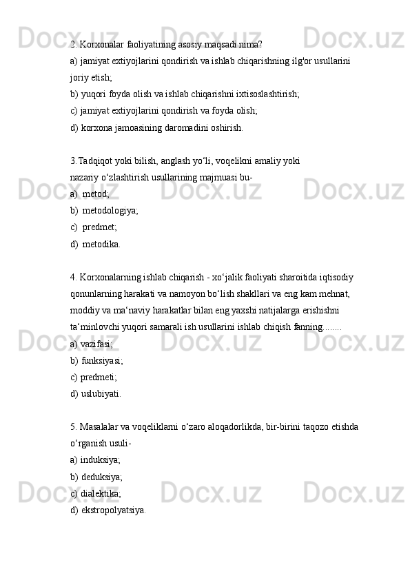 2. Korxonalar   faoliyatining   asosiy   maqsadi   nima?
a) jamiyat   extiyojlarini   qondirish   va   ishlab   chiqarishning   ilg'or   usullarini  
joriy   etish;
b) yuqori   foyda   olish   va   ishlab   chiqarishni   ixtisoslashtirish;
c) jamiyat   extiyojlarini   qondirish   va   foyda   olish;
d) korxona   jamoasining   daromadini   oshirish.
3. Tadqiqot   yoki   bilish,   anglash   yo‘li,   voqelikni   amaliy   yoki  
nazariy   o‘zlashtirish   usullarining   majmuasi bu-
a) metod;
b) metodologiya;
c) predmet;
d) metodika.
4. Korxonalarning ishlab chiqarish - xo‘jalik faoliyati sharoitida iqtisodiy
qonunlarning harakati va namoyon bo‘lish shakllari va eng kam mehnat,  
moddiy va ma‘naviy harakatlar bilan eng yaxshi natijalarga erishishni  
ta‘minlovchi   yuqori   samarali   ish   usullarini   ishlab   chiqish   fanning........
a) vazifasi;
b) funksiyasi;
c) predmeti;
d) uslubiyati.
5. Masalalar va voqeliklarni o‘zaro aloqadorlikda, bir-birini taqozo etishda
o‘rganish   usuli-
a) induksiya;
b) deduksiya;
c) dialektika;
d) ekstropolyatsiya. 