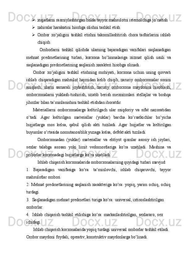  xujjatlarni   rasmiylashtirgan   holda   tayyor   mahsulotni   istemolchiga   jo‘natish
 zahiralar   harakatini   hisobga   olishni   tashkil   etish
 Ombor   xo‘jaligini   tashkil   etishni   takomillashtirish   chora   tadbirlarini   ishlab
chiqish
Omborlarni   tashkil   qilishda   ularning   bajaradigan   vazifalari   saqlanadigan
mehnat   predmetlarining   turlari,   korxona   bo‘linmalariga   xizmat   qilish   usuli   va
saqlanadigan   predmetlarining   saqlanish   xarakteri   hisobga   olinadi.
Ombor   xo‘jaligini   tashkil   etishning   mohiyati,   korxona   uchun   uning   quvvati
ishlab  chiqaradigan mahsulot  hajmidan  kelib chiqib,  zaruriy  omborxonalar   sonini
aniqlash,   ularni   samarali   joylashtirish,   zaruriy   omborxona   maydonini   hisoblash,
omborxonalarni   yuklash-tushirish,   uzatib   berish   mexnizmlari   stellajlar   va   boshqa
jihozlar   bilan   ta‘minlanishini   tashkil etishdan iboratdir.
Materiallarni   omborxonalarga   keltirilgach   ular   miqdoriy   va   sifat   nazoratidan
o‘tadi.   Agar   keltirilgan   materiallar   (yuklar)   barcha   ko‘rsatkichlar   bo‘yicha
hujjatlarga   mos   kelsa,   qabul   qilish   akti   tuziladi.   Agar   hujjatlar   va   keltirilgan
buyumlar   o‘rtasida   nomutanosiblik yuzaga   kelsa,   defekt   akti   tuziladi.
Omborxonadan   (yuklar)   materiallar   va   ehtiyot   qismlar   asosiy   ish   joylari,
sexlar   talabga   asosan   yoki   limit   vedomostlariga   ko‘ra   uzatiladi.   Mashina   va
priborlar   korxonadagi   hujjatlarga   ko‘ra uzatiladi.
Ishlab   chiqarish   korxonalarida   omborxonalarning   quyidagi   turlari   mavjud:
1. Bajaradigan vazifasiga ko‘ra: ta‘minlovchi, ishlab chiqaruvchi, tayyor
mahsulotlar   ombori.
2. Mehnat   predmetlarining   saqlanish   xarakteriga   ko‘ra:   yopiq,   yarim   ochiq,   ochiq
turdagi.
3. Saqlanadigan   mehnat   predmetlari   turiga   ko‘ra:   universal,   ixtisoslashtirilgan  
omborlar.
4. Ishlab   chiqarish   tashkil   etilishiga   ko‘ra:   markazlashtirilgan,   sexlararo,   sex  
ichidagi.
Ishlab   chiqarish   korxonalarida   yopiq   turdagi   universal   omborlar   tashkil   etiladi.
Ombor   maydoni   foydali,   operativ,   konstruktiv   maydonlarga   bo‘linadi. 