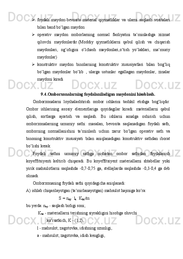  foydali   maydon-bevosita   material   qiymatliklar   va   ularni   saqlash   vositalari
bilan band   bo‘lgan   maydon
 operativ   maydon   omborlarning   normal   faoliyatini   ta‘minlashga   xizmat
qiluvchi   maydonlardir.(Moddiy   qiymatliklarni   qabul   qilish   va   chiqarish
maydonlari,   og‘irligini   o‘lchash   maydonlari,o‘tish   yo‘laklari,   ma‘muriy
maydonlar)
 konstruktiv   maydon   binolarning   konstruktiv   xususiyatlari   bilan   bog‘liq
bo‘lgan   maydonlar   bo‘lib   ,   ularga   ustunlar   egallagan   maydonlar,   zinalar
maydoni kiradi
9.4. Omborxonalarning   foydalaniladigan   maydonini   hisoblash.
Omborxonalarni   loyihalashtirish   ombor   ishlarini   tashkil   etishga   bog‘liqdir.
Ombor   ishlarining   asosiy   elementlariga   quyidagilar   kiradi:   materiallarni   qabul
qilish,   sortlarga   ajratish   va   saqlash.   Bu   ishlarni   amalga   oshirish   uchun
omborxonalarning   umumiy   sathi:   masalan,   bevosita   saqlanadigan   foydali   sath,
omborning   normallanishini   ta‘minlash   uchun   zarur   bo‘lgan   operativ   sath   va
binoning   konstruktiv   xususiyati   bilan   aniqlanadigan   konstruktiv   sathdan   iborat
bo‘lishi   kerak.
Foydali   sathni   umumiy   sathga   nisbatan   ombor   sathidan   foydalanish
koyeffitsiyenti   keltirib   chiqaradi.   Bu   koyeffitsiyent   materiallarni   shtabellar   yoki
yirik   mahsulotlarni   saqlashda   -0,7-0,75   ga,   stellajlarda   saqlashda   -0,3-0,4   ga   deb
olinadi.
Omborxonaning   foydali   sathi   quyidagicha   aniqlanadi:
A) ishlab   chiqarilayotgan   (ta‘mirlanayotgan)   mahsulot   hajmiga   ko‘ra:
S = n
oy   .  
l
a   .  
K
ter /m
bu   yerda: n
oy   -   saqlash birligi   soni;
K
ter  - materiallarni terishning siyrakligini hisobga oluvchi
ko‘rsatkich,   K -   (1,2),
l - mahsulot, zagotovka, idishning uzunligi,
a   -   mahsulot,   zagotovka,   idish   kengligi,