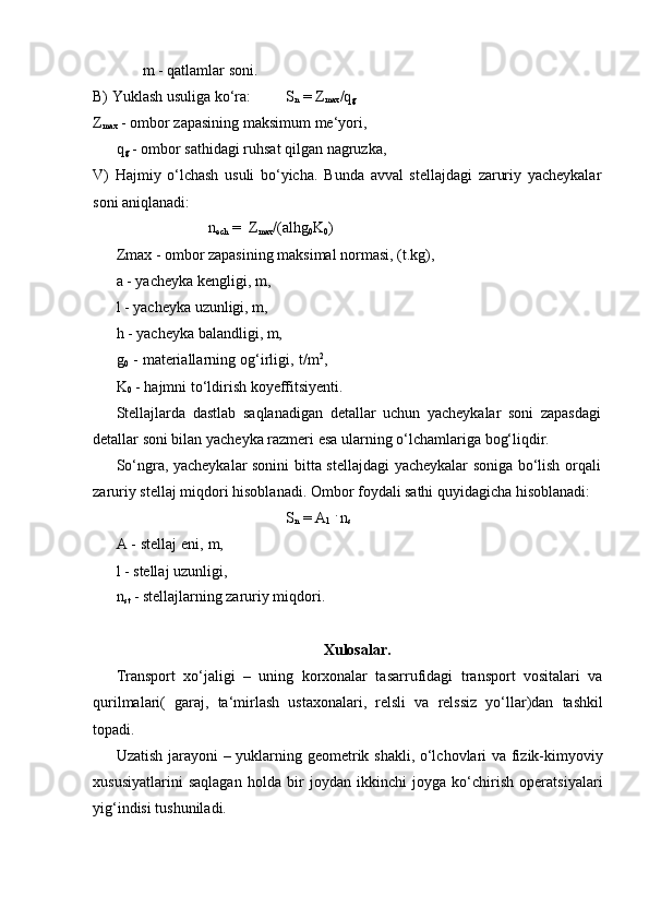m   -   qatlamlar soni.
B) Yuklash   usuliga   ko‘ra: S
n  = Z
max /q
g  
Z
max   -   ombor   zapasining   maksimum   me‘yori,
q
g   -   ombor   sathidagi   ruhsat   qilgan   nagruzka,
V)   Hajmiy   o‘lchash   usuli   bo‘yicha.   Bunda   avval   stellajdagi   zaruriy   yacheykalar
soni aniqlanadi:
n
ech   =   Z
max /(alhg
0 K
0 )
Zmax - ombor zapasining maksimal normasi, (t.kg),
a   -   yacheyka kengligi,   m,
l   -   yacheyka   uzunligi,   m,
h   -   yacheyka   balandligi,   m,
g
0   -   materiallarning   og‘irligi,   t/m 2
,  
K
0   -   hajmni   to‘ldirish   koyeffitsiyenti.
Stellajlarda   dastlab   saqlanadigan   detallar   uchun   yacheykalar   soni   zapasdagi  
detallar   soni bilan yacheyka   razmeri esa   ularning o‘lchamlariga   bog‘liqdir.
So‘ngra,   yacheykalar   sonini   bitta   stellajdagi   yacheykalar   soniga   bo‘lish   orqali  
zaruriy   stellaj   miqdori   hisoblanadi.   Ombor   foydali   sathi   quyidagicha   hisoblanadi:
S
n  = A
1   .
  n
s
A   -   stellaj   eni,   m,  
l   -   stellaj   uzunligi,
n
st   -   stellajlarning   zaruriy   miqdori.
Xulosalar.
Transport   xo‘jaligi   –   uning   korxonalar   tasarrufidagi   transport   vositalari   va
qurilmalari(   garaj,   ta‘mirlash   ustaxonalari,   relsli   va   relssiz   yo‘llar)dan   tashkil
topadi.
Uzatish jarayoni – yuklarning geometrik shakli, o‘lchovlari va fizik-kimyoviy
xususiyatlarini   saqlagan   holda   bir   joydan   ikkinchi   joyga   ko‘chirish   operatsiyalari
yig‘indisi tushuniladi. 