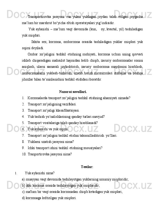 Transportirovka   jarayoni   esa   yukni   yuklagan   joydan   talab   etilgan   joygacha
ma‘lum   bir marshrut   bo‘yicha eltish operatsiyalari yig‘indisidir.
Yuk   aylanishi   –   ma‘lum   vaqt   davomida   (kun,       oy,   kvartal,   yil)   tashiladigan
yuk   miqdori.
Ikkita   sex,   korxona,   omborxona   orasida   tashiladigan   yuklar   miqdori   yuk
oqimi deyiladi.
Ombor   xo‘jaligini   tashkil   etishning   mohiyati,   korxona   uchun   uning   quvvati
ishlab  chiqaradigan mahsulot  hajmidan  kelib chiqib,  zaruriy  omborxonalar   sonini
aniqlash,   ularni   samarali   joylashtirish,   zaruriy   omborxona   maydonini   hisoblash,
omborxonalarni   yuklash-tushirish,   uzatib   berish   mexnizmlari   stellajlar   va   boshqa
jihozlar   bilan   ta‘minlanishini   tashkil etishdan iboratdir.
Nazorat   savollari.
1. Korxonalarda   transport   xo‘jaligini   tashkil   etishning   ahamiyati   nimada?
2. Transport   xo‘jaligining   vazifalari.
3. Transport   xo‘jaligi   klassifikatsiyasi.
4. Yuk   tashish   yo‘nalishlarining   qanday   turlari   mavjud?
5. Transport   vositalariga   talab   qanday   hisoblanadi?
6. Yuk   aylanishi   va   yuk   oqimi.
7. Transport   xo‘jaligini   tashkil   etishni   takomillashtirish   yo‘llari.
8. Yuklarni   uzatish   jarayoni   nima?
9. Ichki   transport   ishini   tashkil   etishning   xususiyalari?
10. Tranportirovka   jarayoni   nima?
Testlar:
1. Yuk   aylanishi   nima?
a) muayyan   vaqt   davomida   tashilayotgan   yuklarning   umumiy   miqdoridir;
b) ikki   korxona   orasida   tashilayotgan   yuk   miqdoridir;
c) ma'lum   bir   vaqt   orasida   korxonadan   chiqib   ketadigan   yuk   miqdori;
d) korxonaga   keltirilgan   yuk   miqdori. 