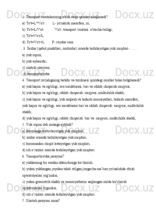 2. Transport   vositalarining   o'tish   vaqti   qanday   aniqlanadi?
a) To't=L*Vo'r L-   yo'nalish   masofasi,   m;
b) To't=L/Vo'r Vo'r-   transport   vositasi   o'rtacha   tezligi;
c) To't=Vo'r/L
d) To't=Vo'r+L P-   reyslar soni.
3. Sexlar   (qabul   punktlari,   omborlar)   orasida   tashilayotgan   yuk   miqdori-…….
a) yuk   oqimi;
b) yuk   aylanishi;
c) uzatish   jarayoni;
d) transportirovka.
4. Transport   xo'jaligining   tarkibi   va   tuzilmasi   quyidagi   omillar   bilan   belgilanadi?
a) yuk   hajmi   va   og'irligi,   sex   surukturasi,   turi   va   ishlab   chiqarish   miqyosi;
b) yuk   hajmi   va   og'irligi,   ishlab   chiqarish   miqyosi,   mulkchilik   shakli;
c) yuk hajmi va og'irligi, yuk saqlash va tashish xususiyatlari, tashish masofasi;  
yuk   hajmi   va   og'irligi,   sex   surukturasi   turi   va   ishlab   chiqarish   miqyosi,   mulkchilik
shakli;
d) yuk   hajmi   va   og'irligi,   ishlab   chiqarish   turi   va   miqyosi,   mulkchilik   shakli;
5. Yuk   oqimi   deb   nimaga   aytiladi?
a) korxonaga   keltirilayotgan   yuk   miqdori;
b) sexlar   orasida   tashilayotgan   yuk   miqdori;
c) korxonadan   chiqib   ketayotgan   yuk   miqdori;
d) ish   o‘rinlari   orasida   tashilayotgan   yuk   miqdori.
6. Transportirovka   jarayoni?
a) yuklarning   bir   sexdan   ikkinchisiga   ko'chirish;
b) yukni yuklangan joyidan talab etilgan joygacha ma‘lum yo'nalishda eltish
operatsiyalari yig‘indisi;
c) yukni geometrik shakli va xususiyatlarini saqlangan xolda ko'chirish
operatsiyalari yigindisi;
d) ish   o‘rinlari   orasida   tashilayotgan   yuk   miqdori.
7. Uzatish   jarayoni   nima? 