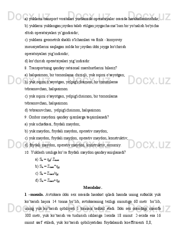 a) yuklarni   transport   vositalari   yordamida   operatsiyalar   orasida   harakatlantirishdir;
b) yuklarni yuklangan joydan talab etilgan joygacha ma‘lum bir yo'nalish bo'yicha
eltish   operatsiyalari   yi‘gindisidir;
c) yuklarni geometrik shakli o'lchamlari va fizik - kimyoviy 
xususiyatlarini   saqlagan   xolda   bir   joydan   ikki   joyga   ko'chirish  
operatsiyalari   yig‘indisidir;
d) ko'chirish   operatsiyalari   yig‘indisidir.
8. Transportning   qanday   ratsional   marshurtlarini   bilasiz?
a) halqasimon,   bir   tomonlama   chiziqli,   yuk   oqimi   o'sayotgan;
b) yuk oqimi o'sayotgan, yelpig'ichsimon, bir tomonlama 
tebranuvchan,   halqasimon.
c) yuk oqimi o'sayotgan, yelpig'ichsimon, bir tomonlama 
tebranuvchan,   halqasimon.
d) tebranuvchan,   yelpig'ichsimon,   halqasimon.
9. Ombor   maydoni   qanday   qismlarga   taqsimlanadi?
a) yuk   uchatkasi,   foydali   maydon;
b) yuk   maydon,   foydali   maydon,   operativ   maydon;
c) yuk   maydon,   foydali   maydon,   operativ   maydon,   konstruktiv;
d) foydali   maydon,   operativ   maydon,   konstruktiv,   umumiy.
10. Yuklash   usuliga   ko‘ra   foydali   maydon   qanday   aniqlanadi?
a) S
n   =   q
g /   Z
max
b) S
n   =   Z
max *q
g
c) S
n   =   Z
max /q
g
d) S
n   =   Z
max +q
g
Masalalar.
1   –masala.   Avtokara   ikki   sex   orasida   harakat   qiladi   hamda   uning   sutkalik   yuk
ko‘tarish   hajmi   14   tonna   bo‘lib,   avtokaraning   tezligi   minutiga   60   metr   bo‘lib,
uning   yuk   ko‘tarish   qobiliyati   1   tonnani   tashkil   etadi.   Ikki   sex   orasidagi   masofa
300   metr,   yuk   ko‘tarish   va   tushirish   ishlariga   1sexda   18   minut   2-sexda   esa   16
minut   sarf   etiladi,   yuk   ko‘tarish   qobiliyatidan   foydalanish   koeffitsienti   0,8;