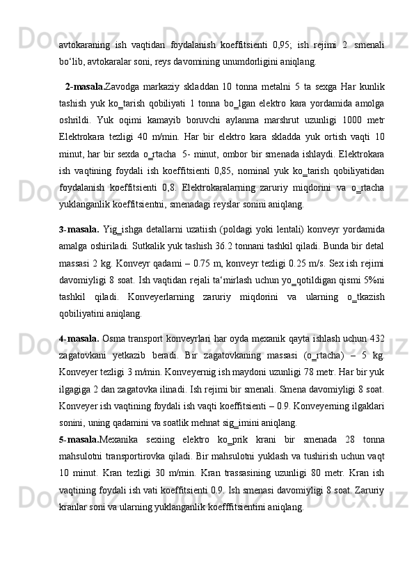 avtokaraning   ish   vaqtidan   foydalanish   koeffitsienti   0,95;   ish   rejimi   2   smenali
bo‘lib,   avtokaralar   soni,   reys   davomining   unumdorligini   aniqlang.
2-masala. Zavodga   markaziy   skladdan   10   tonna   metalni   5   ta   sexga   Har   kunlik
tashish   yuk   ko‗tarish   qobiliyati   1   tonna   bo‗lgan   elektro   kara   yordamida   amolga
oshrildi.   Yuk   oqimi   kamayib   boruvchi   aylanma   marshrut   uzunligi   1000   metr
Elektrokara   tezligi   40   m/min.   Har   bir   elektro   kara   skladda   yuk   ortish   vaqti   10
minut, har bir sexda o‗rtacha   5- minut, ombor bir smenada ishlaydi. Elektrokara
ish   vaqtining   foydali   ish   koeffitsienti   0,85,   nominal   yuk   ko‗tarish   qobiliyatidan
foydalanish   koeffitsienti   0,8.   Elektrokaralarning   zaruriy   miqdorini   va   o‗rtacha
yuklanganlik koeffitsientni,   smenadagi reyslar   sonini aniqlang.
3- masala.   Yig‗ishga  detallarni  uzatiish  (poldagi  yoki   lentali)   konveyr  yordamida
amalga oshiriladi. Sutkalik yuk tashish 36.2 tonnani tashkil qiladi. Bunda bir detal
massasi 2 kg. Konveyr qadami – 0.75 m, konveyr tezligi 0.25 m/s. Sex ish rejimi
davomiyligi 8 soat. Ish vaqtidan rejali ta‘mirlash uchun yo‗qotildigan qismi 5%ni
tashkil   qiladi.   Konveyerlarning   zaruriy   miqdorini   va   ularning   o‗tkazish
qobiliyatini   aniqlang.
4- masala.   Osma transport konveyrlari har oyda mexanik qayta ishlash uchun 432
zagatovkani   yetkazib   beradi.   Bir   zagatovkaning   massasi   (o‗rtacha)   –   5   kg.
Konveyer tezligi 3 m/min. Konveyernig ish maydoni uzunligi 78 metr. Har bir yuk
ilgagiga 2 dan zagatovka ilinadi. Ish rejimi bir smenali. Smena davomiyligi 8 soat.
Konveyer ish vaqtining foydali ish vaqti koeffitsienti – 0.9. Konveyerning ilgaklari
sonini,   uning   qadamini   va   soatlik   mehnat   sig‗imini   aniqlang.
5- masala. Mexanika   sexiing   elektro   ko‗prik   krani   bir   smenada   28   tonna
mahsulotni   transportirovka qiladi. Bir mahsulotni yuklash va tushirish uchun vaqt
10   minut.   Kran   tezligi   30   m/min.   Kran   trassasining   uzunligi   80   metr.   Kran   ish
vaqtining   foydali ish vati koeffitsienti 0.9. Ish smenasi davomiyligi 8 soat. Zaruriy
kranlar   soni va   ularning   yuklanganlik   koefffitsientini aniqlang. 