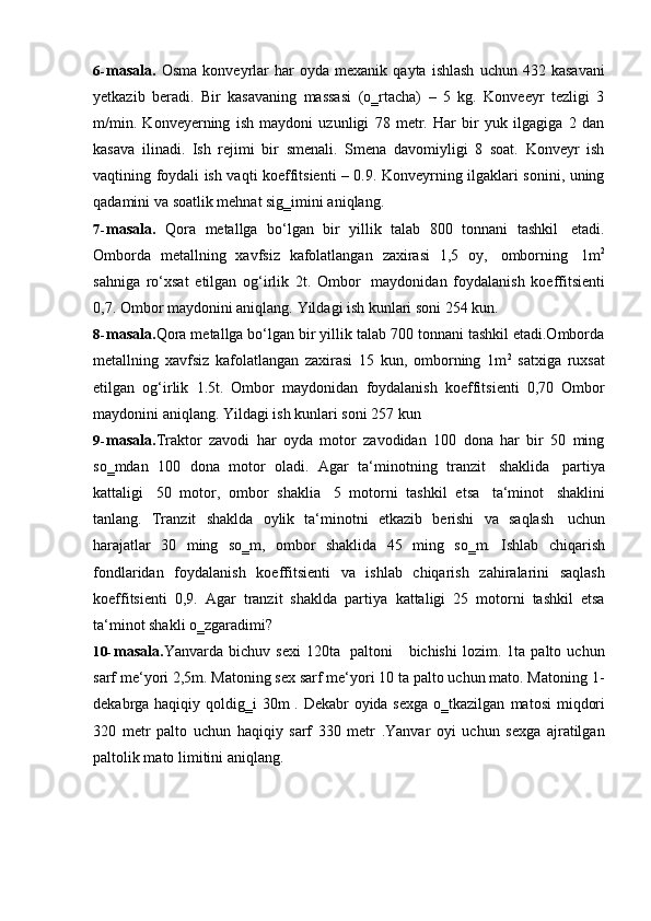 6- masala.   Osma   konveyrlar   har   oyda   mexanik  qayta   ishlash   uchun  432   kasavani
yetkazib   beradi.   Bir   kasavaning   massasi   (o‗rtacha)   –   5   kg.   Konveeyr   tezligi   3
m/min.   Konveyerning   ish   maydoni   uzunligi   78   metr.   Har   bir   yuk   ilgagiga   2   dan
kasava   ilinadi.   Ish   rejimi   bir   smenali.   Smena   davomiyligi   8   soat.   Konveyr   ish
vaqtining foydali ish vaqti koeffitsienti – 0.9. Konveyrning ilgaklari sonini, uning
qadamini   va   soatlik   mehnat sig‗imini aniqlang.
7- masala.   Qora   metallga   bo‘lgan   bir   yillik   talab   800   tonnani   tashkil   etadi.
Omborda   metallning   xavfsiz   kafolatlangan   zaxirasi   1,5   oy,   omborning   1m 2
sahniga   ro‘xsat   etilgan   og‘irlik   2t.   Ombor   maydonidan   foydalanish   koeffitsienti
0,7.   Ombor maydonini aniqlang.   Yildagi ish   kunlari soni 254 kun.
8- masala. Qora metallga bo‘lgan bir yillik talab 700 tonnani tashkil etadi.Omborda
metallning   xavfsiz   kafolatlangan   zaxirasi   15   kun,   omborning   1m 2
  satxiga   ruxsat
etilgan   og‘irlik   1.5t.   Ombor   maydonidan   foydalanish   koeffitsienti   0,70   Ombor
maydonini   aniqlang.   Yildagi   ish kunlari soni   257   kun
9- masala. Traktor   zavodi   har   oyda   motor   zavodidan   100   dona   har   bir   50   ming
so‗mdan   100   dona   motor   oladi.   Agar   ta‘minotning   tranzit   shaklida   partiya
kattaligi   50   motor,   ombor   shaklia   5   motorni   tashkil   etsa   ta‘minot   shaklini
tanlang.   Tranzit   shaklda   oylik   ta‘minotni   etkazib   berishi   va   saqlash   uchun
harajatlar   30   ming   so‗m,   ombor   shaklida   45   ming   so‗m.   Ishlab   chiqarish
fondlaridan   foydalanish   koeffitsienti   va   ishlab   chiqarish   zahiralarini   saqlash
koeffitsienti   0,9.   Agar   tranzit   shaklda   partiya   kattaligi   25   motorni   tashkil   etsa
ta‘minot shakli o‗zgaradimi?
10- masala. Yanvarda  bichuv   sexi   120ta   paltoni       bichishi   lozim.   1ta   palto   uchun
sarf me‘yori 2,5m. Matoning sex sarf me‘yori 10 ta palto uchun mato. Matoning 1-
dekabrga haqiqiy qoldig‗i   30m . Dekabr oyida sexga o‗tkazilgan   matosi   miqdori
320   metr   palto   uchun   haqiqiy   sarf   330   metr   .Yanvar   oyi   uchun   sexga   ajratilgan
paltolik mato   limitini   aniqlang. 