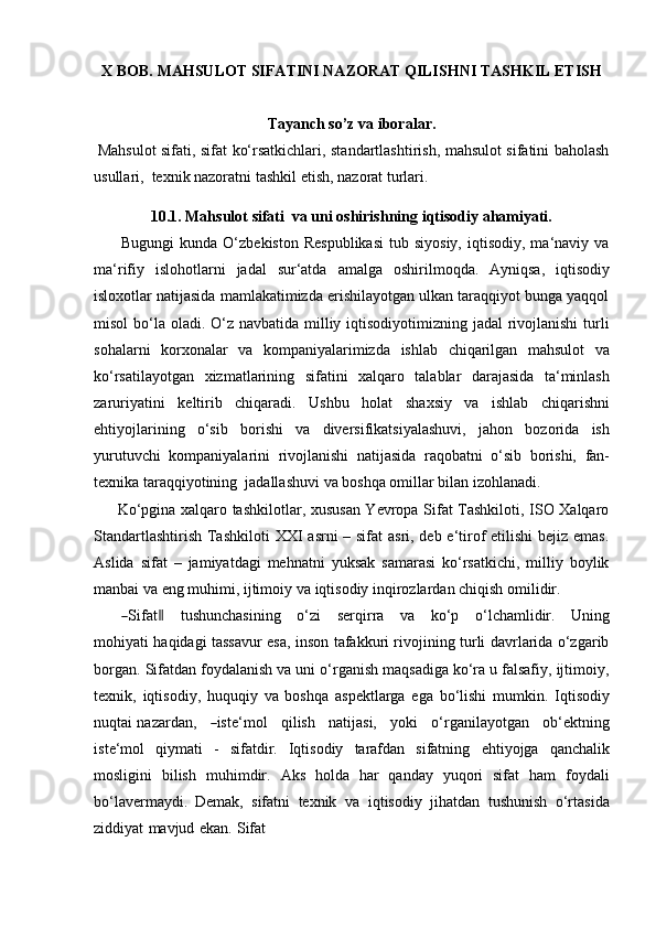 X BOB.   MAHSULOT   SIFATINI   NAZORAT   QILISHNI   TASHKIL   ETISH
Tayanch   so’z   va   iboralar.
Mahsulot sifati, sifat ko‘rsatkichlari, standartlashtirish, mahsulot sifatini baholash
usullari,   texnik nazoratni   tashkil etish,   nazorat turlari.
10.1. Mahsulot   sifati   va   uni   oshirishning   iqtisodiy   ahamiyati.
Bugungi  kunda  O‘zbekiston   Respublikasi  tub  siyosiy,   iqtisodiy,  ma‘naviy  va
ma‘rifiy   islohotlarni   jadal   sur‘atda   amalga   oshirilmoqda.   Ayniqsa,   iqtisodiy
isloxotlar natijasida mamlakatimizda erishilayotgan ulkan taraqqiyot bunga yaqqol
misol  bo‘la oladi. O‘z navbatida milliy iqtisodiyotimizning jadal  rivojlanishi  turli
sohalarni   korxonalar   va   kompaniyalarimizda   ishlab   chiqarilgan   mahsulot   va
ko‘rsatilayotgan   xizmatlarining   sifatini   xalqaro   talablar   darajasida   ta‘minlash
zaruriyatini   keltirib   chiqaradi.   Ushbu   holat   shaxsiy   va   ishlab   chiqarishni
ehtiyojlarining   o‘sib   borishi   va   diversifikatsiyalashuvi,   jahon   bozorida   ish
yurutuvchi   kompaniyalarini   rivojlanishi   natijasida   raqobatni   o‘sib   borishi,   fan-
texnika   taraqqiyotining   jadallashuvi   va   boshqa   omillar   bilan   izohlanadi.
Ko‘pgina xalqaro tashkilotlar, xususan Yevropa Sifat Tashkiloti, ISO Xalqaro
Standartlashtirish Tashkiloti   XXI asrni – sifat asri, deb e‘tirof etilishi  bejiz emas.
Aslida   sifat   –   jamiyatdagi   mehnatni   yuksak   samarasi   ko‘rsatkichi,   milliy   boylik
manbai   va   eng muhimi,   ijtimoiy   va   iqtisodiy   inqirozlardan   chiqish omilidir.―
S ifa t	‖     t u sh u n c h a s i n i n g     o ‘ zi     s er q ir r a     va     ko ‘ p     o ‘ l c ha m li d ir.     U n in g
m ohi y a t i haqidagi tassavur esa, inson tafakkuri rivojining turli davrlarida o‘zgarib
borgan.   Sifatdan foydalanish va uni o‘rganish maqsadiga ko‘ra u falsafiy, ijtimoiy,
texnik,   iqtisodiy,   huquqiy   va   boshqa   aspektlarga   ega   bo‘lishi   mumkin.   Iqtisodiy
nuqtai   naza r d a n,     	
― is t e‘ m ol      q i l is h      n a ti j a si,      y oki      o ‘ r g a n i la y o t gan      ob ‘ e kt n i ng
i s t e ‘ m ol   qiymati   -   sifatdir.   Iqtisodiy   tarafdan   sifatning   ehtiyojga   qanchalik
mosligini   bilish   muhimdir.   Aks   holda   har   qanday   yuqori   sifat   ham   foydali
bo‘lavermaydi.   Demak,   sifatni   texnik   va   iqtisodiy   jihatdan   tushunish   o‘rtasida
ziddiyat   mavjud   ekan.   Sifat 