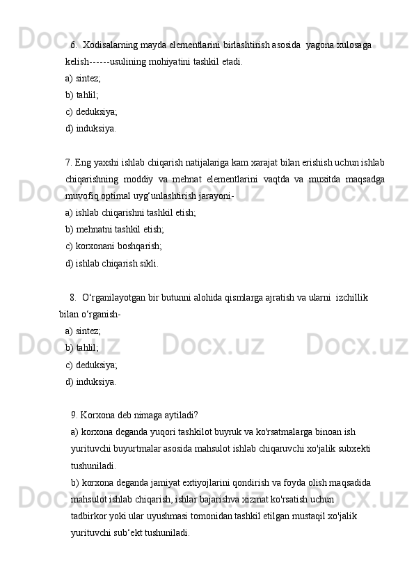 6. Xodisalarning   mayda   elementlarini   birlashtirish   asosida   yagona   xulosaga  
kelish ------ usulining   mohiyatini   tashkil etadi.
a) sintez;
b) tahlil;
c) deduksiya;
d) induksiya.
7. Eng yaxshi ishlab chiqarish natijalariga kam xarajat bilan erishish uchun ishlab
chiqarishning   moddiy   va   mehnat   elementlarini   vaqtda   va   muxitda   maqsadga
muvofiq optimal   uyg‘unlashtirish jarayoni-
a) ishlab   chiqarishni   tashkil   etish;
b) mehnatni   tashkil   etish;
c) korxonani   boshqarish;
d) ishlab   chiqarish   sikli.
8. O‘rganilayotgan   bir   butunni   alohida   qismlarga   ajratish   va   ularni   izchillik  
bilan o‘rganish-
a) sintez;
b) tahlil;
c) deduksiya;
d) induksiya.
9. Korxona   deb   nimaga   aytiladi?
a) korxona deganda yuqori tashkilot buyruk va ko'rsatmalarga binoan ish  
yurituvchi buyurtmalar asosida mahsulot ishlab chiqaruvchi xo'jalik subxekti
tushuniladi.
b) korxona deganda jamiyat extiyojlarini qondirish va foyda olish maqsadida
mahsulot ishlab chiqarish, ishlar bajarishva xizmat ko'rsatish uchun 
tadbirkor   yoki ular uyushmasi tomonidan tashkil etilgan mustaqil xo'jalik 
yurituvchi   sub‘ekt tushuniladi. 