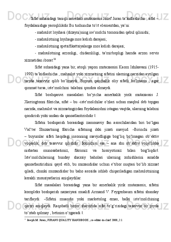 Sifat   sohasidagi   taniqli   amerkali   mutaxassis   Jozef   Juran   ta‘kidlashicha   ,   sifat   –  
foydalanishga   yaroqlilikdir.Bu tushuncha   to‘rt elementdan,   ya‘ni:
- mahsulot   loyihasi   (dizayni)ning   ise‘molchi   tomonidan   qabul   qilinishi;
- mahsulotning   loyihaga   mos   kelish   darajasi;
- mahsulotning   spetsifikattsiyalarga   mos   kelish   darajasi;
- mahsulotning   arzonligi,   chidamliligi,   ta‘mirbopligi   hamda   arzon   servis
xizmatidan iborat. 11
Sifat sohasidagi yana bir, atoqli   yapon   mutaxassisi Kaom Ishikavani (1915-
1990) ta‘kidlashicha , mahsulot yoki xizmatning sifatini ularning narxidan ayrilgan
tarzda   tasavvur   qilib   bo‘lmaydi.   Buyum   qanchalik   oliy   sifatli   bo‘lmasin   ,   agar
qimmat tursa, iste‘molchini   talabini   qondira olmaydi.
Sifat   boshqaruvi   masalalari   bo‘yicha   amerkalik   yirik   mutaxassis   J.
X arr i ng t on ni   f i kri c ha,   sif a t   –   bu  ― is t e ‘ m olc h i lar   o ‘ zla r i   u c h un   m a q b u l   d eb   t opg a n
narxda, mahsulot va xizmatingizdan foydalanishni istagan vaqtda, ularning talabini
qondirish   yoki   undan-da   qanoatlantirishdir   .	
‖
Sifatni   boshqarish   borasidagi   zamonaviy   fan   asoschilaridan   biri   bo‘lgan
V al ‘ t er     S hu xa r t ni ng     fi k ri c ha     si f a tn i n g     i k ki     j i x a t i     m a v j ud.    	
― Biri n c h i     ji xa t i
–   buyumlar   sifati   haqidagi   insonning   mavjudligiga   bog‘liq   bo‘lmagan   ob‘ektiv
voqealik,   deb   tasavvur   qilishdir.   Ikkinchisi   esa   –   ana   shu   ob‘ektiv   voqe‘likka
nisbatan   munosabatimiz,   fikrimiz   va   hissiyotimiz   bilan   bog‘liqdir .	
‖
Iste‘molchilarning   bunday   shaxsiy   baholari   ularning   xohishlarini   amalda
qanoatlantirishini   qayd   etib,   bu   muxandislar   uchun   e‘tibor   nuqtasi   bo‘lib   xizmat
qiladi,   chunki   muxandislar   bu   baho   asosida   ishlab   chiqariladigan   mahsulotnining
kerakli   xususiyatlarini   aniqlaydilar.
Sifat   masalalari   borasidagi   yana   bir   amerkalik   yirik   mutaxassis,   sifatni
kompleks   boshqarish   nazariyasi   mualifi   Armand   V.   Feygenbaum   sifatni   shunday
ta r ifla y d i :    	
― S ifa t n i     m u a n d is     y o k i     m ar k e to l o g     e m a s ,     bal k i     i s t e ‘m olc h i n in g
qa r o r i   aniqlaydi.   Raqobatli   bozor   sharoitida   sifat   to‘g‘risidagi   tasavvur   bir   joyda
to‘xtab   qolmay   ,   betinim   o‘zgaradi   .	
‖
11
  Joseph   M.   Juran,   JURANS   QUALITY   HANDBOOK   ,   co-editor-in-chief   2008,   2.1 