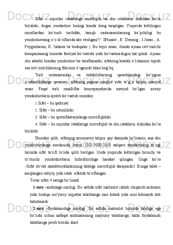 Sifat   –   mijozlar   istaklariga   muofiqlik   va   shu   istaklarni   oldindan   ko‘ra
bilishdir,   degan   yondashuv   hozirgi   kunda   keng   tarqalgan.   Yuqorida   keltilirgan
misollardan   ko‘rinib   turibdiki,   taniqli   mutaxassislarning   ko‘pchiligi   bu
yondoshuvning o‘z ta‘riflarida aks etishgan(V. SHuxart , E. Deming , J.Juran , A.
Feygenbaum, K. Isikava va boshqalar ). Bu bejiz emas, chunki aynan iste‘molchi
kompaiyaning bozorda faoliyat ko‘rsatishi yoki ko‘rsatmasligini hal qiladi. Aynan
shu sababli bunday yondoshuv bir taraflamadir, sifatning kerakli o‘lchamini topish
esa   iste‘molchilarning fikrinini   o‘rganish   bilan   bog‘liq.
Turli   mutaxassislar   va   tashkilotlarning   qarashlaridagi   ko‘pgina
o‘xshashliklarga   qaramay,   sifatning   yagona   maqbul   yoki   to‘g‘ri   talqini   mavjud
emas.   Faqat   turli   mualliflar   konsepsiyalarida   mavjud   bo‘lgan   asosiy
yondashuvlarni ajratib   ko‘rsatish mumkin:
1. Sifat   –   bu   qadriyat.
2. Sifat   –   bu   ustunlikdir.
3. Sifat   –   bu   spetsifikatsiyalarga   muvofiqlikdir.
4. Sifat – bu mijozlar istaklariga muvofiqlik va shu istaklarni   oldindan ko‘ra
bilishdir.
Shunday qilib, sifatning zamonaviy talqini qay darajada bo‘lmasin, ana shu
yondoshuvlarga   asoslanishi   lozim.   ISO   9000:2010   xalqaro   standartining   so‘ngi
tarixida   sifat   ta‘rifi   lo‘nda   qilib   berilgan.   Unda   yuqorida   keltirilgan   birinchi   va
to ‘ r t i n c h i     y on do s huv la r ni     b i rl a s h t ir is h g a     har a k a t     q i li n g a n .     U n g a     k o ‘ ra―
S ifat  ob‘ekt   xarakteristikalarining   talabga   muvofiqlik   darajasidir .	‖   Bunga   talab   –
aniqlangan extiyoj   yoki   istak   sifatida   ta‘riflangan.
Tovar   sifati   4   satxga   bo‘linadi:
1- satx  –andozaga mosligi. Bu sathda sifat mahsulot ishlab chiqarish andozasi
yoki   boshqa  me‘yoriy  xujjatlar  talablariga  mos  keladi   yoki   mos   kelmaydi  deb
baholanadi.
2- satx   –foydalanishga   mosligi.   Bu   sathda   mahsulot   bozorda   talabga   ega
bo‘lishi   uchun   nafaqat   andozalarning   majburiy   talablariga,   balki   foydalanish
talablariga   javob   berishi   shart. 