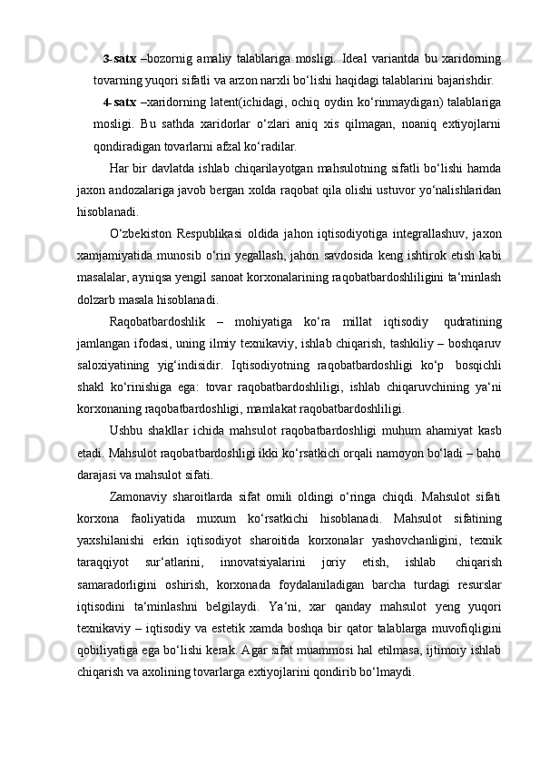 3- satx   –bozornig   amaliy   talablariga   mosligi.   Ideal   variantda   bu   xaridorning
tovarning   yuqori   sifatli   va   arzon   narxli   bo‘lishi   haqidagi   talablarini   bajarishdir.
4- satx   –xaridorning  latent(ichidagi,   ochiq  oydin   ko‘rinmaydigan)   talablariga
mosligi.   Bu   sathda   xaridorlar   o‘zlari   aniq   xis   qilmagan,   noaniq   extiyojlarni
qondiradigan   tovarlarni   afzal   ko‘radilar.
Har  bir  davlatda  ishlab  chiqarilayotgan mahsulotning  sifatli   bo‘lishi   hamda
jaxon andozalariga javob bergan xolda raqobat qila olishi ustuvor yo‘nalishlaridan
hisoblanadi.
O‘zbekiston   Respublikasi   oldida   jahon   iqtisodiyotiga   integrallashuv,   jaxon
xamjamiyatida   munosib   o‘rin   yegallash,   jahon   savdosida   keng   ishtirok   etish   kabi
masalalar, ayniqsa yengil sanoat korxonalarining raqobatbardoshliligini ta‘minlash
dolzarb masala   hisoblanadi.
Raqobatbardoshlik   –   mohiyatiga   ko‘ra   millat   iqtisodiy   qudratining
jamlangan ifodasi, uning ilmiy texnikaviy, ishlab chiqarish, tashkiliy – boshqaruv
saloxiyatining   yig‘indisidir.   Iqtisodiyotning   raqobatbardoshligi   ko‘p   bosqichli
shakl   ko‘rinishiga   ega:   tovar   raqobatbardoshliligi,   ishlab   chiqaruvchining   ya‘ni
korxonaning   raqobatbardoshligi,   mamlakat raqobatbardoshliligi.
Ushbu   shakllar   ichida   mahsulot   raqobatbardoshligi   muhum   ahamiyat   kasb
etadi. Mahsulot raqobatbardoshligi ikki ko‘rsatkich orqali namoyon bo‘ladi – baho
darajasi   va mahsulot   sifati.
Zamonaviy   sharoitlarda   sifat   omili   oldingi   o‘ringa   chiqdi.   Mahsulot   sifati
korxona   faoliyatida   muxum   ko‘rsatkichi   hisoblanadi.   Mahsulot   sifatining
yaxshilanishi   erkin   iqtisodiyot   sharoitida   korxonalar   yashovchanligini,   texnik
taraqqiyot   sur‘atlarini,   innovatsiyalarini   joriy   etish,   ishlab   chiqarish
samaradorligini   oshirish,   korxonada   foydalaniladigan   barcha   turdagi   resurslar
iqtisodini   ta‘minlashni   belgilaydi.   Ya‘ni,   xar   qanday   mahsulot   yeng   yuqori
texnikaviy –  iqtisodiy  va estetik  xamda  boshqa  bir  qator  talablarga  muvofiqligini
qobiliyatiga ega bo‘lishi kerak. Agar sifat muammosi hal etilmasa, ijtimoiy ishlab
chiqarish   va   axolining tovarlarga   extiyojlarini qondirib   bo‘lmaydi.
