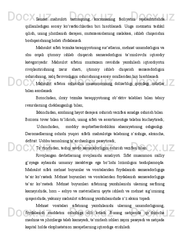 Sanoat   mahsuloti   tarmoqning,   korxonaning   faoliyatini   rejalashtirishda
qullaniladigan   asosiy   ko‘rsatkichlardan   biri   hisoblanadi.   Unga   mexnatni   tashkil
qilish,   uning   jihozlanish   darajasi,   mutaxassislarning   malakasi,   ishlab   chiqarishni
boshqarishning   holati   ifodalanadi.
Mahsulot sifati texnika taraqqiyotining sur‘atlarini, mehnat unumdorligini va
shu   orqali   ijtimoiy   ishlab   chiqarish   samaradorligini   ta‘minlovchi   iqtisodiy
kategoriyadir.   Mahsulot   sifatini   muntazam   ravishda   yaxshilash   iqtisodiyotni
rivojlantirishning   zarur   sharti,   ijtimoiy   ishlab   chiqarish   samaradorligini
oshirishning,   xalq   farovonligini   oshirishning   asosiy   omillaridan   biri   hisoblanadi.
Mahsulot   sifatini   oshirishni   muammosining   dolzarbligi   quyidagi   xolatlar
bilan asoslanadi:
Birinchidan,   ilmiy   texnika   taraqqiyotining   ob‘ektiv   talablari   bilan   tabiiy
resurslarning cheklanganligi   bilan;
Ikkinchidan,   axolining   hayot darajasi   oshirish   vazifasi   amalga   oshirish   bilan.
Bozorni  tovar  bilan  to‘ldirish,  uning sifati  va assortimentiga  talabni  kuchaytiradi;
Uchinchidan,        moddiy     raqobatbardoshlikni     ahamiyatining     oshganligi.
Daromadlarning   oshishi   yuqori   sifatli   mahsulotga   talabning   o‘sishiga,   aksincha,
defitsit.   Ushbu tamoilning ta‘sirchanligini   pasaytiradi;
To‘rtinchidan,   tashqi   savdo   samaradorligini   oshirish   vazifasi   bilan.
Rivojlangan   davlatlarning   rivojlanishi   amaliyoti.   Sifat   muammosi   milliy
g‘oyaga   aylanishi   umumiy   xarakterga   ega   bo‘lishi   lozimligini   tasdiqlamoqda.
Mahsulot   sifati   mehnat   buyumlar   va   vositalaridan   foydalanish   samaradorligiga
ta‘sir   ko‘rsatadi.   Mehnat   buyumlari   va   vositalaridan   foydalanish   samaradorligiga
ta‘sir   ko‘rsatadi.   Mehnat   buyumlari   sifatining   yaxshilanishi   ularning   sarfining
kamayishida,   hom   –   ashyo   va   materiallarni   qayta   ishlash   va   mehnat   sig‘imining
qisqarishida,   yakuniy   mahsulot   sifatining   yaxshilanishida   o‘z   aksini   topadi.
Mehnat   vositalari   sifatining   yaxshilanishi   ularning   unumdorligining,
foydalanish   muddatini   oshishiga   olib   keladi.   Buning   natijasida   qo‘shimcha
mashina va jihozlarga talab kamayadi, ta‘mirlash ishlari xajmi pasayadi va natijada
kapital   holda   ekspluatatsion xarajatlarning   iqtisodiga   erishiladi. 