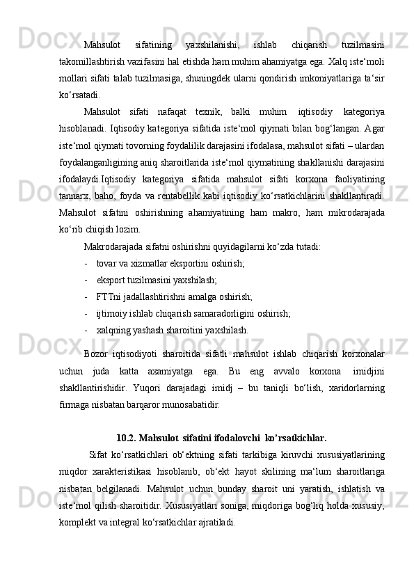 Mahsulot   sifatining   yaxshilanishi,   ishlab   chiqarish   tuzilmasini
takomillashtirish vazifasini hal etishda ham muhim ahamiyatga ega. Xalq iste‘moli
mollari sifati talab tuzilmasiga, shuningdek ularni qondirish imkoniyatlariga ta‘sir
ko‘rsatadi.
Mahsulot   sifati   nafaqat   texnik,   balki   muhim   iqtisodiy   kategoriya
hisoblanadi. Iqtisodiy kategoriya sifatida iste‘mol  qiymati  bilan bog‘langan. Agar
iste‘mol qiymati tovorning foydalilik darajasini ifodalasa, mahsulot sifati – ulardan
foydalanganligining aniq sharoitlarida iste‘mol qiymatining shakllanishi darajasini
ifodalaydi.Iqtisodiy   kategoriya   sifatida   mahsulot   sifati   korxona   faoliyatining
tannarx,   baho,   foyda   va   rentabellik   kabi   iqtisodiy   ko‘rsatkichlarini   shakllantiradi.
Mahsulot   sifatini   oshirishning   ahamiyatining   ham   makro,   ham   mikrodarajada
ko‘rib chiqish   lozim.
Makrodarajada   sifatni   oshirishni   quyidagilarni   ko‘zda   tutadi:
- tovar   va   xizmatlar   eksportini   oshirish;
- eksport   tuzilmasini   yaxshilash;
- FTTni   jadallashtirishni   amalga   oshirish;
- ijtimoiy   ishlab   chiqarish   samaradorligini   oshirish;
- xalqning   yashash   sharoitini   yaxshilash.
Bozor   iqtisodiyoti   sharoitida   sifatli   mahsulot   ishlab   chiqarish   korxonalar
uchun   juda   katta   axamiyatga   ega.   Bu   eng   avvalo   korxona   imidjini
shakllantirishidir.   Yuqori   darajadagi   imidj   –   bu   taniqli   bo‘lish,   xaridorlarning
firmaga   nisbatan   barqaror munosabatidir.
10.2. Mahsulot   sifatini   ifodalovchi   ko’rsatkichlar.
Sifat   ko‘rsatkichlari   ob‘ektning   sifati   tarkibiga   kiruvchi   xususiyatlarining
miqdor   xarakteristikasi   hisoblanib,   ob‘ekt   hayot   skilining   ma‘lum   sharoitlariga
nisbatan   belgilanadi.   Mahsulot   uchun   bunday   sharoit   uni   yaratish,   ishlatish   va
iste‘mol  qilish  sharoitidir.  Xususiyatlari  soniga,  miqdoriga bog‘liq holda  xususiy,
komplekt   va integral   ko‘rsatkichlar   ajratiladi. 